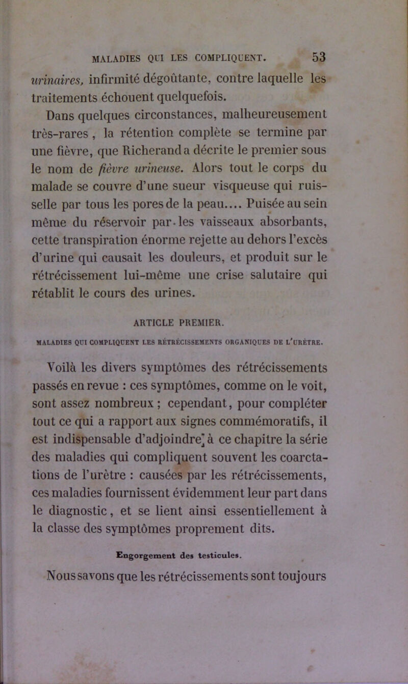 urinaires, infirmité dégoûtante, contre laquelle les traitements échouent quelquefois. Dans quelques circonstances, malheureusement très-rares, la rétention complète se termine par une fièvre, que Richeranda décrite le premier sous le nom de fièvre urineuse. Alors tout le corps du malade se couvre d’une sueur visqueuse qui ruis- selle par tous les pores de la peau.... Puisée au sein même du réservoir par-les vaisseaux absorbants, cette transpiration énorme rejette au dehors l’excès d’urine qui causait les douleurs, et produit sur le rétrécissement lui-même une crise salutaire qui rétablit le cours des urines. ARTICLE PREMIER. MALADIES QUI COMPLIQUENT LES RÉTRÉCISSEMENTS ORGANIQUES DE L'üRÈTRE. Voilà les divers symptômes des rétrécissements passés en revue : ces symptômes, comme on le voit, sont assez nombreux; cependant, pour compléter tout ce qui a rapport aux signes commémoratifs, il est indispensable d’adjoindre] à ce chapitre la série des maladies qui compliquent souvent les coarcta- tions de l’urètre : causées par les rétrécissements, ces maladies fournissent évidemment leur part dans le diagnostic, et se lient ainsi essentiellement à la classe des symptômes proprement dits. Engorgement des testicules. Nous savons que les rétrécissements sont toujours