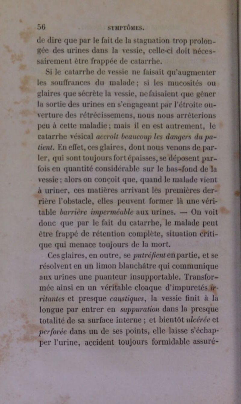 de dire que jwr le fait de la stagnation trop prolon- gée des urines dans la \essie, celle-ci doit néces- sairement être frappée de catarrhe. Si le catarrhe de vessie ne faisait qu'augmenter les souffrances du malade; si les mucosités ou glaires que sécrète la vessie, ne faisaient que gêner la sortie des urines en s’engageant par l’étroite ou- verture des rétrécissemens, nous nous arrêterions peu à cette maladie; mais il en est autrement, le catarrhe vésical accroît beaucoup les datujers du pa- tient. Kn effet, ces glaires, dont nous venons de par- ler, qui sont toujours fort épaisses, se déposent par- fois en quantité considérable sur le bas-fond de lu vessie; alors on conçoit que, quand le malade vient à uriner, ces matières arrivant les premières der- rière l’obstacle, elles peuvent former là une véri- table barrière imperméable aux urines. — On voit donc que par le fait du catarrhe, le malade peut être frappé de rétention complète, situation criti- que qui menace toujours de la mort. Ces glaires, en outre, se putréfient en partie, et se résolvent en un limon blanchâtre qui communique aux urines une puanteur insupportable. Transfor- mée ainsi en un véritable cloaque d’impuretés ir- ritantes et presque caustiques, la vessie finit à la longue par entrer en suppuration dans la presque totalité de sa surface interne ; et bientôt ulcérée et perforée dans un de ses points, elle laisse s’échap- per l’urine, accident toujours formidable assuré-