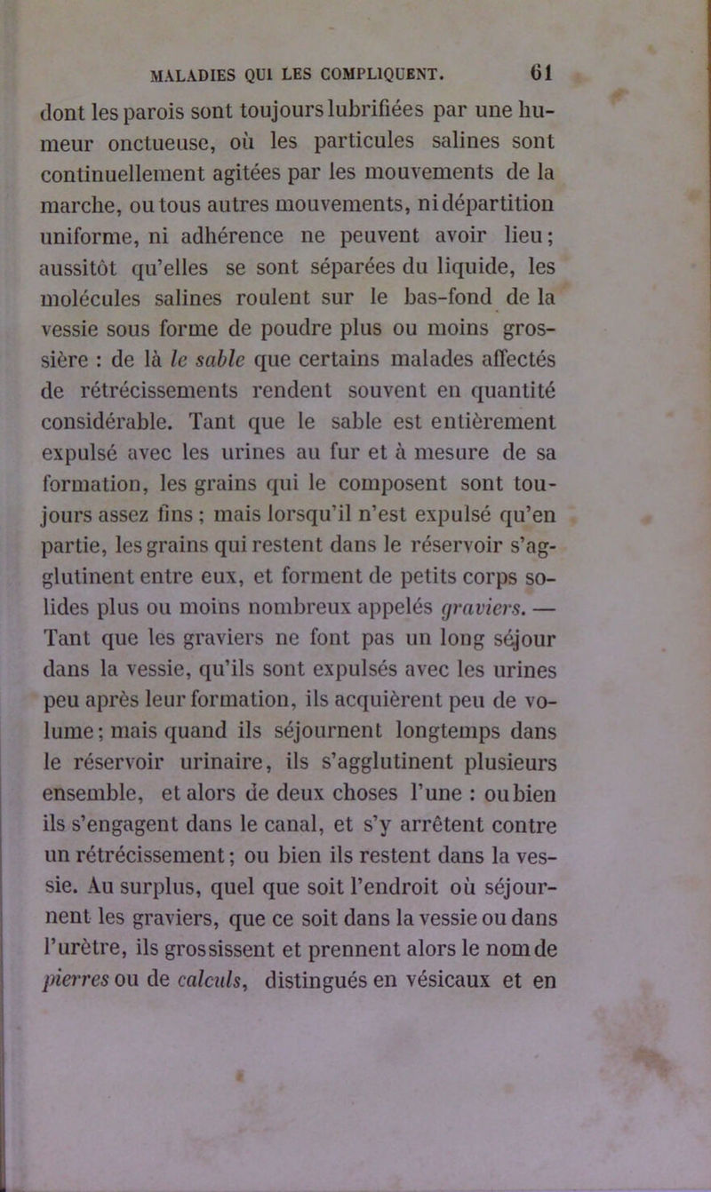 dont les parois sont toujours lubrifiées par une hu- meur onctueuse, où les particules salines sont continuellement agitées par les mouvements de la marche, ou tous autres mouvements, ni départition uniforme, ni adhérence ne peuvent avoir lieu ; aussitôt qu’elles se sont séparées du liquide, les molécules salines roulent sur le bas-fond de la vessie sous forme de poudre plus ou moins gros- sière : de là le sable que certains malades affectés de rétrécissements rendent souvent en quantité considérable. Tant que le sable est entièrement expulsé avec les urines au fur et à mesure de sa formation, les grains qui le composent sont tou- jours assez fins ; mais lorsqu’il n’est expulsé qu’en partie, les grains qui restent dans le réservoir s’ag- glutinent entre eux, et forment de petits corps so- lides plus ou moins nombreux appelés graviers. — Tant que les graviers ne font pas un long séjour dans la vessie, qu’ils sont expulsés avec les urines peu après leur formation, ils acquièrent peu de vo- lume ; mais quand ils séjournent longtemps dans le réservoir urinaire, ils s’agglutinent plusieurs ensemble, et alors de deux choses Tune : oubien ils s’engagent dans le canal, et s’y arrêtent contre un rétrécissement ; ou bien ils restent dans la ves- sie. Au surplus, quel que soit l’endroit où séjour- nent les graviers, que ce soit dans la vessie ou dans l’urètre, ils grossissent et prennent alors le nom de pierres ou de calculs, distingués en vésicaux et en