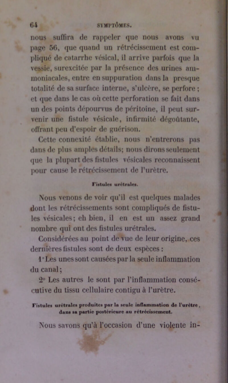 nous suffira de rappeler que nous avons vu page 56, que quand un rétrécissement est com- pliqué de catarrhe vésical, il urrive parfois que la vessie, surexcitée par la présence des urines am- moniacales, entre en suppuration dans la presque totalité de sa surface interne, s’ulcère, se perfore ; et que dans le cas où cette perforation se fait dans un des jioints dépourvus de péritoine, il peut sur- venir une fistule vésicale, infirmité dégoûtante, offrant peu d’es|»oir de guérison. Cette connexité établie, nous n’entrerons pas dans de plus amples détails; nous dirons seulement (pie la plupart des fistules vésicales reconnaissent pour cause le rétrécissement de l’urètre. ri.lulr. urétralr*. Nous venons de voir qu’il est quelques malades dont les rétrécissements sont compliqués de fistu- les vésicales; eh bien, il en est un assez grand nombre qui ont des fistules urétrales. Considérées au point de Vue de leur origine, ces dernières fistules sont de deux espèces : ll.es unes sont causées parla seule inflammation du canal ; 2° Les autres le sont par l’inflammation consé- cutive du tissu cellulaire contigu à l’urètre. Fistules urétralc* produite* par la seule inflammation de l'urétre , dan* *a partie postérieure au rétrécissement. Nous savons qu’à l’occasion d’une violente in-