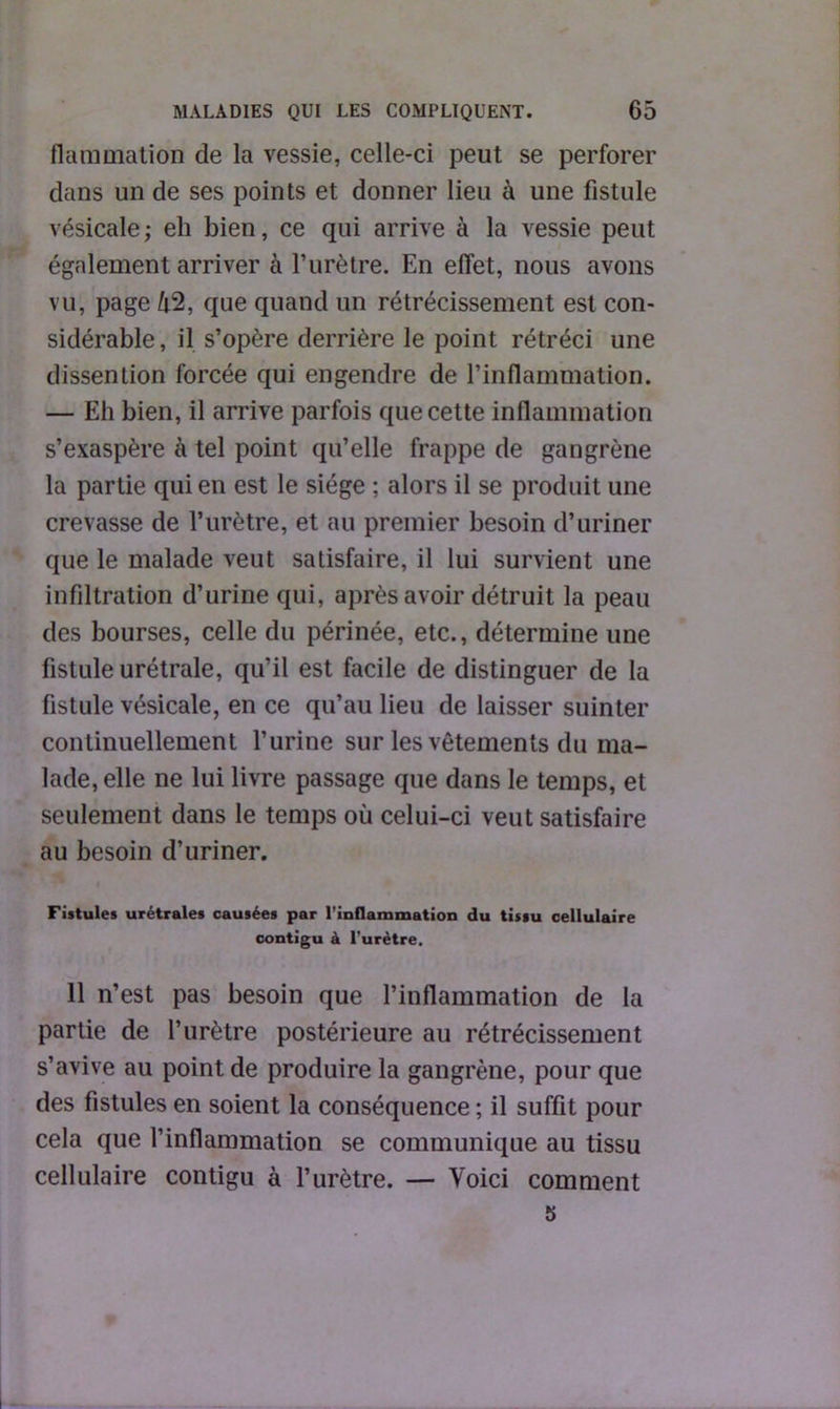 flammation de la vessie, celle-ci peut se perforer dans un de ses points et donner lieu à une fistule vésicale; eli bien, ce qui arrive à la vessie peut également arriver à l’urètre. En effet, nous avons vu, page 42, que quand un rétrécissement est con- sidérable, il s’opère derrière le point rétréci une dissention forcée qui engendre de l’inflammation. — Eh bien, il arrive parfois que cette inflammation s’exaspère à tel point qu’elle frappe de gangrène la partie qui en est le siège ; alors il se produit une crevasse de l’urètre, et au premier besoin d’uriner que le malade veut satisfaire, il lui survient une infiltration d’urine qui, après avoir détruit la peau des bourses, celle du périnée, etc., détermine une fistule urétrale, qu’il est facile de distinguer de la fistule vésicale, en ce qu’au lieu de laisser suinter continuellement l’urine sur les vêtements du ma- lade, elle ne lui livre passage que dans le temps, et seulement dans le temps où celui-ci veut satisfaire au besoin d’uriner. Fistules urétrales causées par l'inflammation du tissu cellulaire contigu à l’urètre. 11 n’est pas besoin que l’inflammation de la partie de l’urètre postérieure au rétrécissement s’avive au point de produire la gangrène, pour que des fistules en soient la conséquence ; il suffit pour cela que l’inflammation se communique au tissu cellulaire contigu à l’urètre. — Voici comment 5