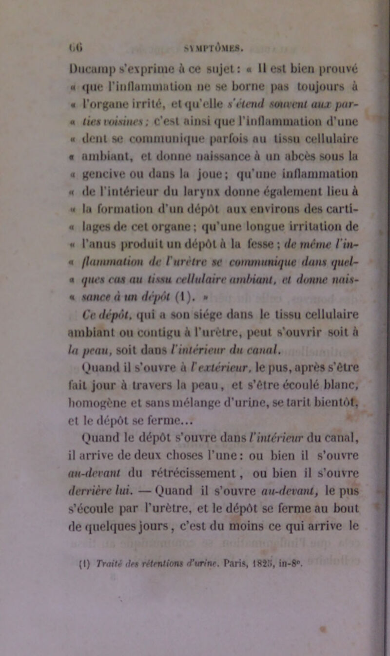 >\ IfPTÔMKS. Mi Diicanij) s’exprime à ce sujet: « Il est bien prouvé « que rinllammatiou ne se borne pas toujours à « l’organe Irrité, et qu’elle s étend soumit uns par- u tics voisines ; c’est ainsi que l’inflammation d’une « dent se communique parfois au tissu cellulaire t ambiant, cl donne naissance à un abcès sous la a gencive ou dons lu joue; qu’une inflammation «< de l’intérieur du larynx donne également lieu à « la formation d’un dépôt aux environs des carti- « loges de cet organe; qu’une longue irritation de « l’anus produit un dépôt a la fesse ; de même l'in- « /lumination de l'ureirv se communique dune quel- * ques eus un ti\su cellulaire ambiant, et donne nais- * sauce à an dépôt (I). * Ce dépôt, qui a son siège dans le tissu cellulaire ambiant ou contigu à l’urètre, peut s’ouvrir soit h la peau, soit dans t intérieur du canal. Quand il s’ouvre à Cextérieur, le pus, après s’être fait jour à travers la peau, et s’être écoulé blanc, homogène et sans mélange d’urine, se tarit bientôt, et le dépôt se ferme... Quand le dépôt s’ouvre dans l'intérieur du canal, il arrive de deux choses l’une: ou bien il s’ouvre nu-devant du rétrécissement, ou bien il s’ouvre derrière lui. — Quand il s’ouvre au-devant, le pus s’écoule par l’urètre, et le dépôt se ferme au bout de quelques jours, c’est du moins ce qui arrive le (I) Traité des rétentions d'urine. Taris, !82î», in-8°.