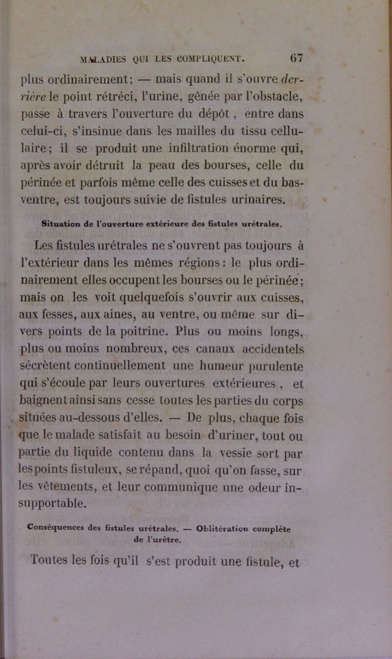 plus ordinairement; — mais quand il s’ouvre der- rière le point rétréci, l’urine, gênée par l’obstacle, passe à travers l’ouverture du dépôt, entre dans celui-ci, s’insinue dans les mailles du tissu cellu- laire; il se produit une infiltration énorme qui, après avoir détruit la peau des bourses, celle du périnée et parfois même celle des cuisses et du bas- ventre, est toujours suivie de fistules urinaires. Situation de l’ouverture extérieure des fistules urétraies. Les fistules urétrales ne s’ouvrent pas toujours à l’extérieur dans les mêmes régions : le plus ordi- nairement elles occupent les bourses ou le périnée ; mais on les voit quelquefois s’ouvrir aux cuisses, aux fesses, aux aines, au ventre, ou même sur di- vers points de la poitrine. Plus ou moins longs, plus ou moins nombreux, ces canaux accidentels sécrètent continuellement une humeur purulente qui s’écoule par leurs ouvertures extérieures , et baignent ainsi sans cesse toutes les parties du corps situées au-dessous d’elles. — De plus, chaque fois que le malade satisfait au besoin d’uriner, tout ou partie du liquide contenu dans la vessie sort par les points fistuleux, se répand, quoi qu’on fasse, sur les vêtements, et leur communique une odeur in- supportable. Conséquences des fistules urétrales. — Oblitération complète de l'urètre. Toutes les fois qu’il s’est produit une fistule, et