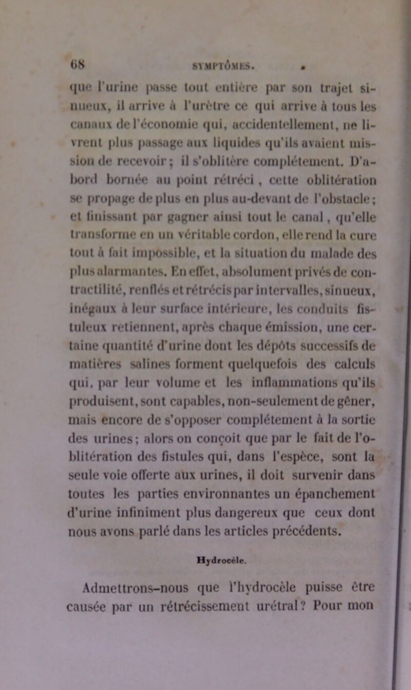 que l’urine (>asse tout entière pur son trajet si- nueux, il arrive ù l’urètre ce qui arrive à tous les canaux de l’économie qui, accidentellement, ne li- vrent plus passage aux liquides qu’ils avaient mis- sion de recevoir; il s'oblitère complètement. D’a- bord bornée au point rétréci, cette oblitération se propage de plus en plus au-devant de l'obstacle; et finissant pur gagner ainsi tout le canal, qu’elle transforme en un véritable cordon, elle rend la cure tout à fait impossible, et la situation du malade des plus alarmantes. En effet, absolument privés de con- tractilité, renflés et rétrécis par intervalles,sinueux, inégaux a leur surface intérieure, les conduits fis- tuleux retiennent, après chaque émission, une cer- taine quantité d’urine dont les dépôts successifs de matières salines forment quelquefois des calculs (pii. par leur volume et les inflammations qu’ils produisent, sont capables, non-seulement de gêner, mais encore de s’opposer complètement à la sortie des urines; alors on conçoit que par le fait de l’o- blitération des fistules qui, dans l’espèce, sont la seule voie offerte aux urines, il doit survenir dans toutes les parties environnantes un épanchement d’urine infiniment plus dangereux que ceux dont nous avons parlé dans les articles précédents. Hydroeéle. Admettrons-nous que l’hydrocèle puisse être causée par un rétrécissement urétral? Pour mon