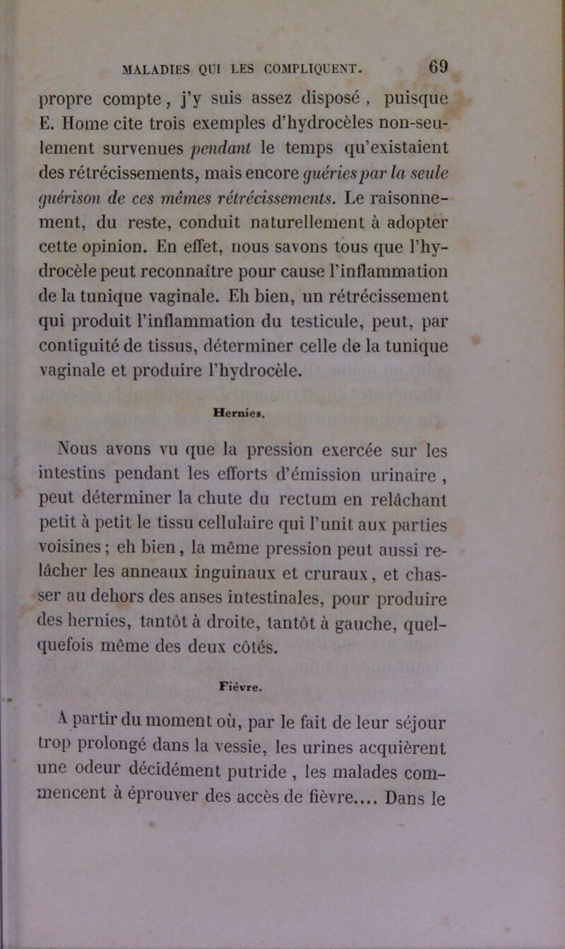 propre compte, j’y suis assez disposé , puisque E. Home cite trois exemples d’hydrocèles non-seu- lement survenues pendant le temps qu’existaient des rétrécissements, mais encore guéries par la seule guérison de ces mêmes rétrécissements. Le raisonne- ment, du reste, conduit naturellement à adopter cette opinion. En effet, nous savons tous que l’hy- drocèle peut reconnaître pour cause l’inflammation de la tunique vaginale. Eh bien, un rétrécissement qui produit l’inflammation du testicule, peut, par contiguité de tissus, déterminer celle de la tunique vaginale et produire l’hydrocèle. Hernies. Nous avons vu que la pression exercée sur les intestins pendant les efforts d’émission urinaire , peut déterminer la chute du rectum en relâchant petit à petit le tissu cellulaire qui l’unit aux parties voisines; eh bien, la même pression peut aussi re- lâcher les anneaux inguinaux et cruraux, et chas- ser au dehors des anses intestinales, pour produire des hernies, tantôt à droite, tantôt à gauche, quel- quefois même des deux côtés. Fièvre. A partir du moment où, par le fait de leur séjour trop prolongé dans la vessie, les urines acquièrent une odeur décidément putride , les malades com- mencent à éprouver des accès de fièvre.,.. Dans le