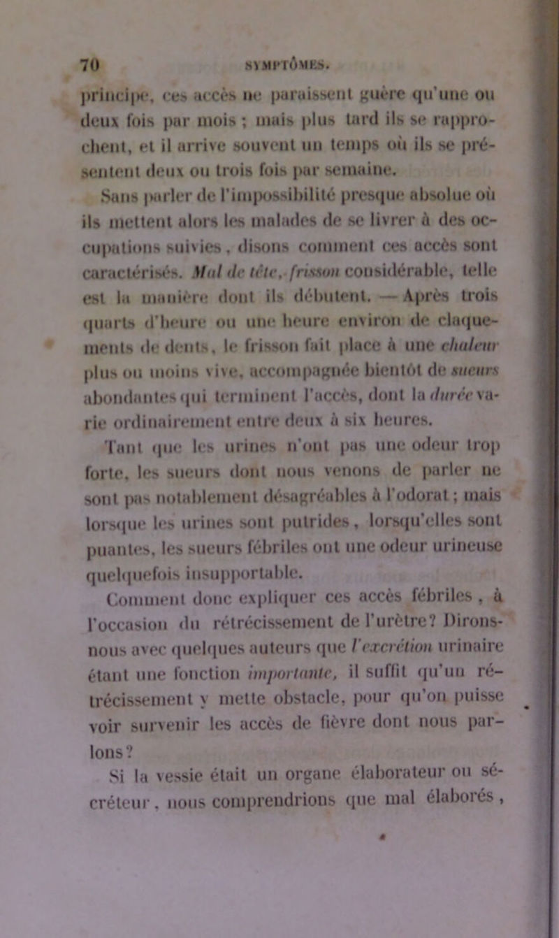 princi|)e, ces accès ne paraissent guère qu'une ou deux fois par mois ; mais plus tard ils se rappro- chent, et il arrive souvent un temps où ils se pré- sentent deux ou trois fois par semaine. Sans |Mirler de l'impossibilité presque absolue où ils mettent alors h*s malades de se livrer à des oc- cupations suivies, disons comment ces accès sont caractérisé». Mut de tête, frisson considérable, tell»; est la manière dont ils débutent. — Après trois quart» d'beure ou une heure environ «le claque- ments de dents, le frisson fait place à une chaleur plus ou moins vivo, accompagnée bientôt de sueurs abondantes qui terminent l'accès, dont la durée va- rie ordinairement entre deux à six heures. Tant que les urines n'ont pas une odeur trop forte, les sueurs dont nous venons de parler ne sont pas notablement désagréable» à l'odorat ; mais lorsque les urines sont putrides, lorsqu'elles sont puantes, les sueurs fébriles ont une odeur urineuse quelquefois insupportable. Comment donc expliquer ces accès fébriles , à l’occasion du rétrécissement de l'urètre? Dirons- nous avec quelques auteurs que l'excrétion urinaire étant une fonction importante, il suffit qu’un ré- trécissement \ mette obstacle, pour qu’on puisse voir survenir les accès de fièvre dont nous par- lons? Si la vessie était un organe élaborateur ou sé- créteur. nous comprendrions que mal élaboiés,