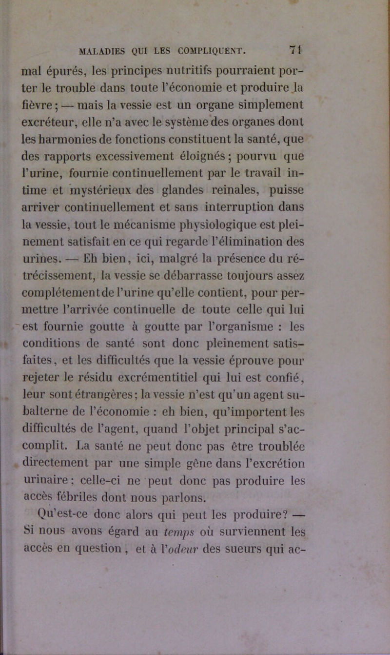 mal épurés, les principes nutritifs pourraient por- ter le trouble dans toute l’économie et produire la fièvre ; — mais la vessie est un organe simplement excréteur, elle n’a avec le système des organes dont les harmonies de fonctions constituent la santé, que des rapports excessivement éloignés ; pourvu que l’urine, fournie continuellement par le travail in- time et mystérieux des glandes reinales, puisse arriver continuellement et sans interruption dans la vessie, tout le mécanisme physiologique est plei- nement satisfait en ce qui regarde l’élimination des urines. — Eh bien, ici, malgré la présence du ré- trécissement, la vessie se débarrasse toujours assez complètement de l’urine qu’elle contient, pour per- mettre l’arrivée continuelle de toute celle qui lui est fournie goutte à goutte par l’organisme : les conditions de santé sont donc pleinement satis- faites, et les difficultés que la vessie éprouve pour rejeter le résidu excrémentitiel qui lui est confié, leur sont étrangères ; la vessie n’est qu’un agent su- balterne de l’économie : eh bien, qu’importent les difficultés de l’agent, quand l’objet principal s’ac- complit. La santé ne peut donc pas être troublée directement par une simple gêne dans l’excrétion urinaire; celle-ci ne peut donc pas produire les accès fébriles dont nous parlons; Qu’est-ce donc alors qui peut les produire? — Si nous avons égard au temps où surviennent les accès en question , et à l'odeur des sueurs qui ac-