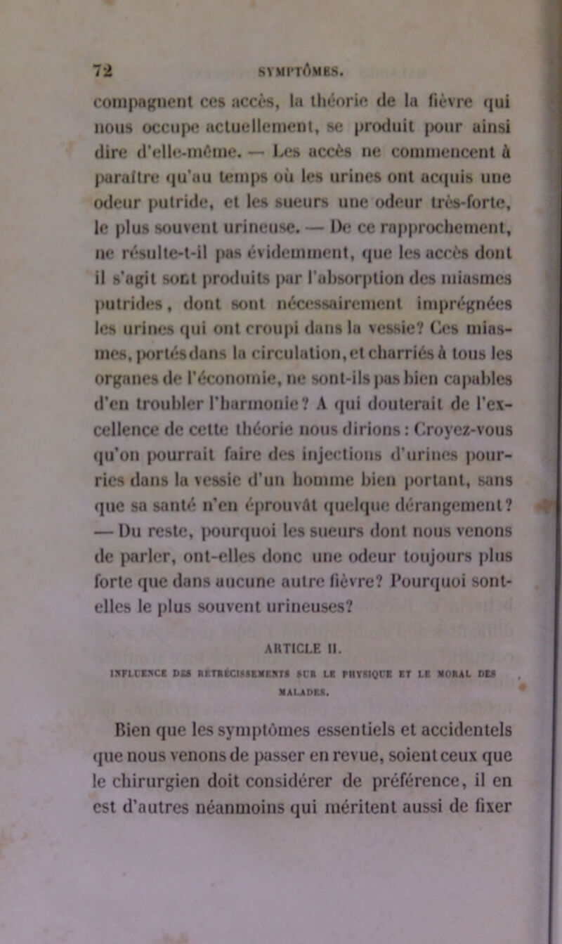 composent ces accès, la théorie de la fièvre qui nous occupe actuellement, se produit pour ainsi dire d’elle-môuie. — Les accès ne commencent à paraître qu’au temps où les urines ont acquis une odeur putride, et les sueurs une odeur très-forte, le plus souvent urincuse. — De ce rapprochement, ne résulte-t-il pas évidemment, que les accès dont il s’agit sont produits par l’absorption des miasmes putrides, dont sont nécessairement imprégnées les urines qui ont croupi dans la vessie? Os mias- mes, porlésdans la circulation,et charriés à tous les organes de l’économie, ne sont-ils pas bien capables d’en troubler l’harmonie? A qui douterait de l’ex- cellence de cette théorie nous dirions: Croyez-vous qu’on |>ourrait faire des injections d'urines jvonr- rics dans la vessie d’un homme bien portant, sans que sa santé n’en éprouvât quelque dérangement? — Du reste, pourquoi les sueurs dont nous venons de parler, ont-elles donc une odeur toujours plus forte que dans aucune autre fièvre? Pourquoi sont- elles le plus souvent urineuses? ARTICLE II. IMFUXMCt DU Rr.TRÉCIRSEMKKTt Ht » LE PHYfttQl'E ET LE MORAL DEA MALADES. Rien que les symptômes essentiels et accidentels «pie nous venons de passer en revue, soient ceux que le chirurgien doit considérer de préférence, il en est d’autres néanmoins qui méritent aussi de iixer