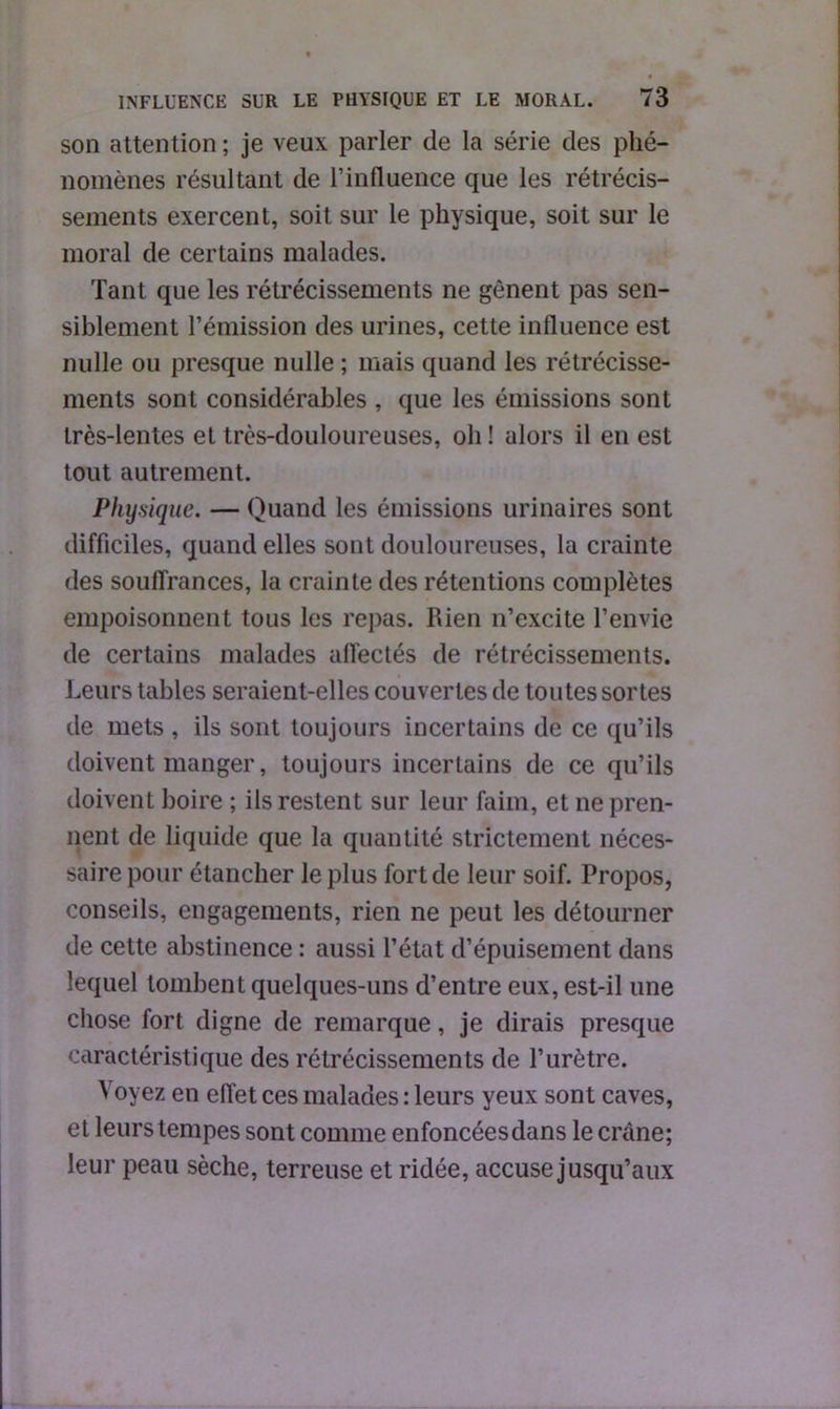 son attention ; je veux parler de la série des phé- nomènes résultant de l’influence que les rétrécis- sements exercent, soit sur le physique, soit sur le moral de certains malades. Tant que les rétrécissements ne gênent pas sen- siblement l’émission des urines, cette influence est nulle ou presque nulle ; mais quand les rétrécisse- ments sont considérables , que les émissions sont très-lentes et très-douloureuses, oh ! alors il en est tout autrement. Physique. — Quand les émissions urinaires sont difficiles, quand elles sont douloureuses, la crainte des souffrances, la crainte des rétentions complètes empoisonnent tous les repas. Rien n’excite l’envie de certains malades affectés de rétrécissements. Leurs tables seraient-elles couvertes de toutes sortes de mets , ils sont toujours incertains de ce qu’ils doivent manger, toujours incertains de ce qu’ils doivent boire ; ils restent sur leur faim, et ne pren- nent de liquide que la quantité strictement néces- saire pour étancher le plus fort de leur soif. Propos, conseils, engagements, rien ne peut les détourner de cette abstinence : aussi l’état d’épuisement dans lequel tombent quelques-uns d’entre eux, est-il une chose fort digne de remarque, je dirais presque caractéristique des rétrécissements de l’urètre. Voyez en effet ces malades : leurs yeux sont caves, et leurs tempes sont comme enfoncéesdans le crâne; leur peau sèche, terreuse et ridée, accuse jusqu’aux