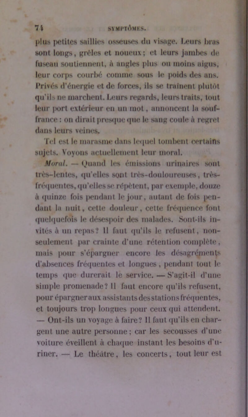 st mptAmks. 71 plllS petites Silillirs (ISM'UVS du visage. Leurs Imis sont longs, grêles et noueux; et leurs jambes de fuseau soutiennent, à angles plus ou moins aigus, leur corps courbé comme sous le poids des ans. Privés d’énergie et de forces, ils se traînent plutôt qu’ils ne marchent. Leurs regards, leurs traits, tout leur |K>rt extérieur en un mot, annoncent la souf- france ; on dirait presque que le sang coule à regret dans leurs veines. Tel est le marasme dans lequel tombent certains sujets. Voyous actuellement leur moral. Mttral. — Quand les émissions urinaires sont très-lentes, qu’elles sont très-douloureuses, très- fréquentes, qu’elles se répètent, par exemple, douze à quinze fois |>endanl le jour, autant de fois pen- dant in nuit, cette douleur, cette fréquence font quelquefois le désespoir des malades. Sont-ils in- vités è un repas? Il faut qu’ils le refusent, non- seulement par crainte d’une rétention complète, mais pour s’épargner encore les désagréments d’absences fréquentes et longues, pendant tout le temps que durerait le service. — S’agit-il d’une simple promenade? Il faut encore qu’ils refusent, pour épargner aux assistants desstations fréquen tes, et toujours trop longues pour ceux qui attendent. — Ont-ils un voyage à faire? Il faut qu’ils en char- gent une autre personne ; car les secousses d’une voiture éveillent à chaque instant les besoins d’u- riner. — Le théâtre, les concerts, tout leur est