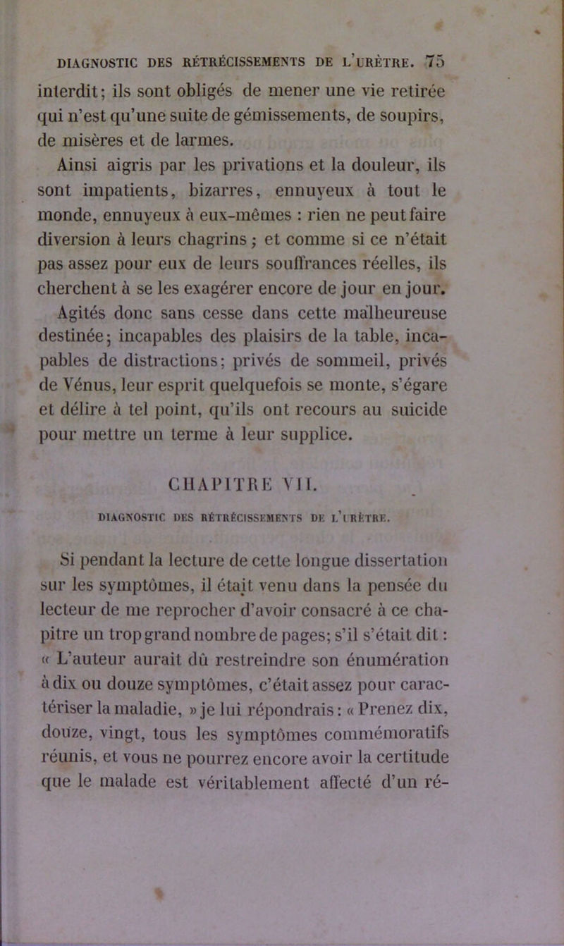 interdit; ils sont obligés de mener une vie retirée qui n’est qu’une suite de gémissements, de soupirs, de misères et de larmes. Ainsi aigris par les privations et la douleur, ils sont impatients, bizarres, ennuyeux à tout le monde, ennuyeux à eux-mêmes : rien ne peut faire diversion à leurs chagrins ; et comme si ce n’était pas assez pour eux de leurs souffrances réelles, ils cherchent à se les exagérer encore de jour en jour. Agités donc sans cesse dans cette malheureuse destinée; incapables des plaisirs de la table, inca- pables de distractions; privés de sommeil, privés de Vénus, leur esprit quelquefois se monte, s’égare et délire à tel point, qu’ils ont recours au suicide pour mettre un terme à leur supplice. CHAPITRE VII. DIAGNOSTIC DES RÉTRÉCISSEMENTS DE L’iRfeTRE. Si pendant la lecture de cette longue dissertation sur les symptômes, il était venu dans la pensée du lecteur de me reprocher d’avoir consacré à ce cha- pitre un trop grand nombre de pages; s’il s’était dit : « L’auteur aurait dû restreindre son énumération à dix ou douze symptômes, c’était assez pour carac- tériser la maladie, » je lui répondrais : « Prenez dix, douze, vingt, tous les symptômes commémoratifs réunis, et vous ne pourrez encore avoir la certitude que le malade est véritablement affecté d’un ré-