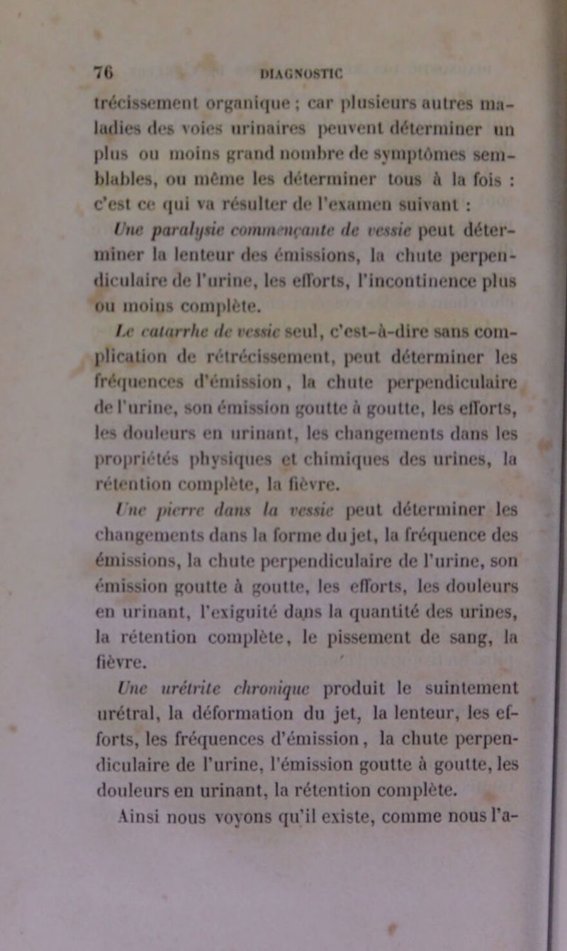 trécissement organique ; car plusieurs autres ma- ladies des voies urinaires peuvent déterminer un plus ou moins grand nombre de symptômes sem- blables, ou même les déterminer tous à la fois : c’est ce qui va résulter de l’examen suivant : Une paralysie commentante de vessie peut déter- miner la lenteur des émissions, la chute j>er|>cn- diculairede l’urine, les efforts, l'incontinence plus ou moius complète. I.e catarrhe de ves\ie seul, c’est-à-dire sans com- plication de rétrécissement, peut déterminer les fréquences d'émission, la chute perpendiculaire de l’urine, son émission goutte à goutte, les efforts, les douleurs en urinant, les changements dans les propriétés physiques et chimiques des urines, la rétention complète, la fièvre. I ne pierre dans la vessie |>eut déterminer les changements dans la forme du jet, la fréquence des émissions, la chute perpendiculaire de l’urine, son émission goutte à goutte, les efforts, les douleurs en urinant, l'exiguïté daps la quantité des urines, la rétention complète, le pissement de sang, la fièvre. Une urétrite chronique produit le suintement urétral, la déformation du jet, la lenteur, les ef- forts, les fréquences d’émission, la chute perpen- diculaire de l’urine, l’émission goutte à goutte, les douleurs en urinant, la rétention complète. Ainsi nous voyons qu’il existe, comme nous l’a-