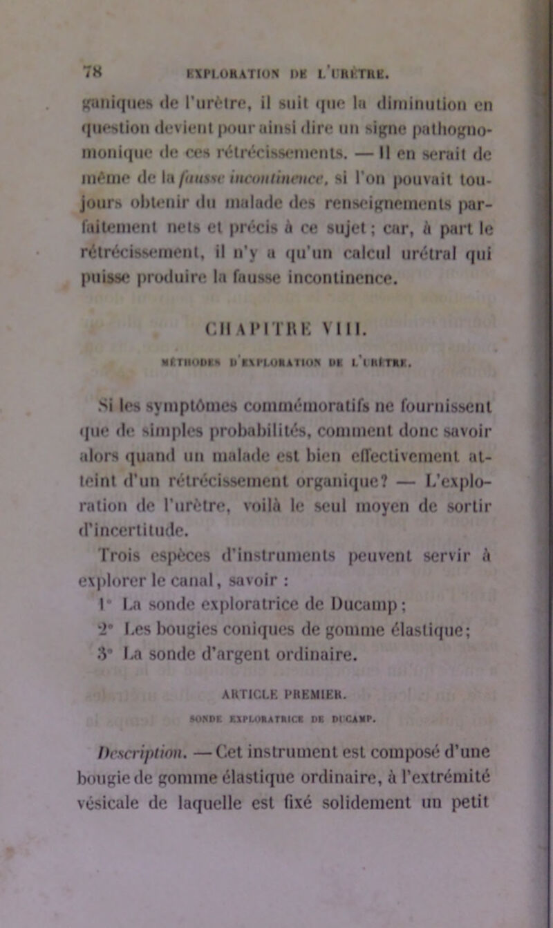 puniques «le l’urètre, il suit «j«i«» lu diminution en question devient pouruinsi dire un signe patliogno- monique «le ces rétrécissements. — Il en serait de imtaie «le la ftuuw incontinence, si l’on pouvait tou- jours obtenir «lu malade «l«*s renseignements par- faitement nets et précis à ce sujet ; car, à part le rétrécissement, il n’y a qu'un calcul urétral «pii puisse? produire la fausse incontinence. CHAPITRE VIII. «(TIIOUIH li CM'IOMA 11<)> UK L’ihlrftK. Si l«»s symptômes commémoratifs ne fournissent «pie «le simples probabilités, comment donc savoir alors quand un malade est bien effectivement at- teint d’un rétrécissement organique? — L’explo- ration «le l’urètre, voilà le seul moyen de sortir d’incertitude. Trois espèces d’instruments peuvent servir à explorer le canal, «noir : 1* La sonde exploratrice de Ducamp; 2° Les bougies coniques de gomme élastique; «V La sonde d’argent ordinaire. ARTICLE PREMIER. SONDE KXPLOKATMCK DE DICAHP. Description. —Cet instrument est composé d’une bougie de gomme élastique ordinaire, à l’extrémité vésicale de laquelle est fixé solidement un petit