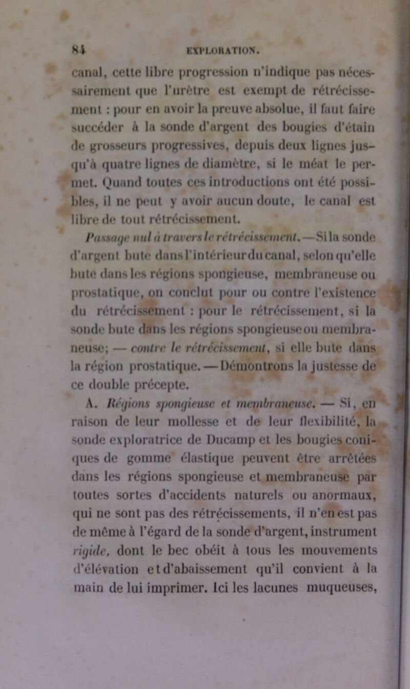 canal, cette libre progression n'indique pasnéccs- sairement que l'urètre est exempt de rétrécisse- ment : pour en avoir la preuve absolue, il faut faire succéder a la sonde d'argent des bougies d'étain de grosseurs progressives, depuis deux lignes jus- qu'à quatre lignes «le diamètre, si le méat le per- met. Quand toutes ces introductions ont été jmssi- bles, il ne peut y avoir aucun doute, le canal est libre de tout rétrécissement. Passage nul à tra vers le rétrécissement. —Si la sonde d'argent bute dansl'intérieurdu canal, selon qu'elle bute dans les régions spoilgiense, membraneuse ou prostatique, on conclut pour ou contre l’existence du rétrécissement : pour le rétrécissement, si la sonde bute dnns les régions spongieuseou membra- neuse; — contre le rétrécissement, si elle bute dans la région prostatique. — Démontrons la justesse de ce double précepte. A. Hégions spongieuse et membraneuse. — Si, en raison de leur mollesse et de leur flexibilité! la sonde exploratrice de Ducampet les bougies coni- ques de gomme élastique peuvent être arrêtées dans les régions spongieuse et membraneuse par toutes sortes d’accidents naturels ou anormaux, qui ne sont pas des rétrécissements, il n’en est pas de même à l’égard de la sonde d'argent, instrument rigide, dont le bec obéit à tous les mouvements d'élévation et d’abaissement qu'il convient à la main de lui imprimer. Ici les lacunes muqueuses,