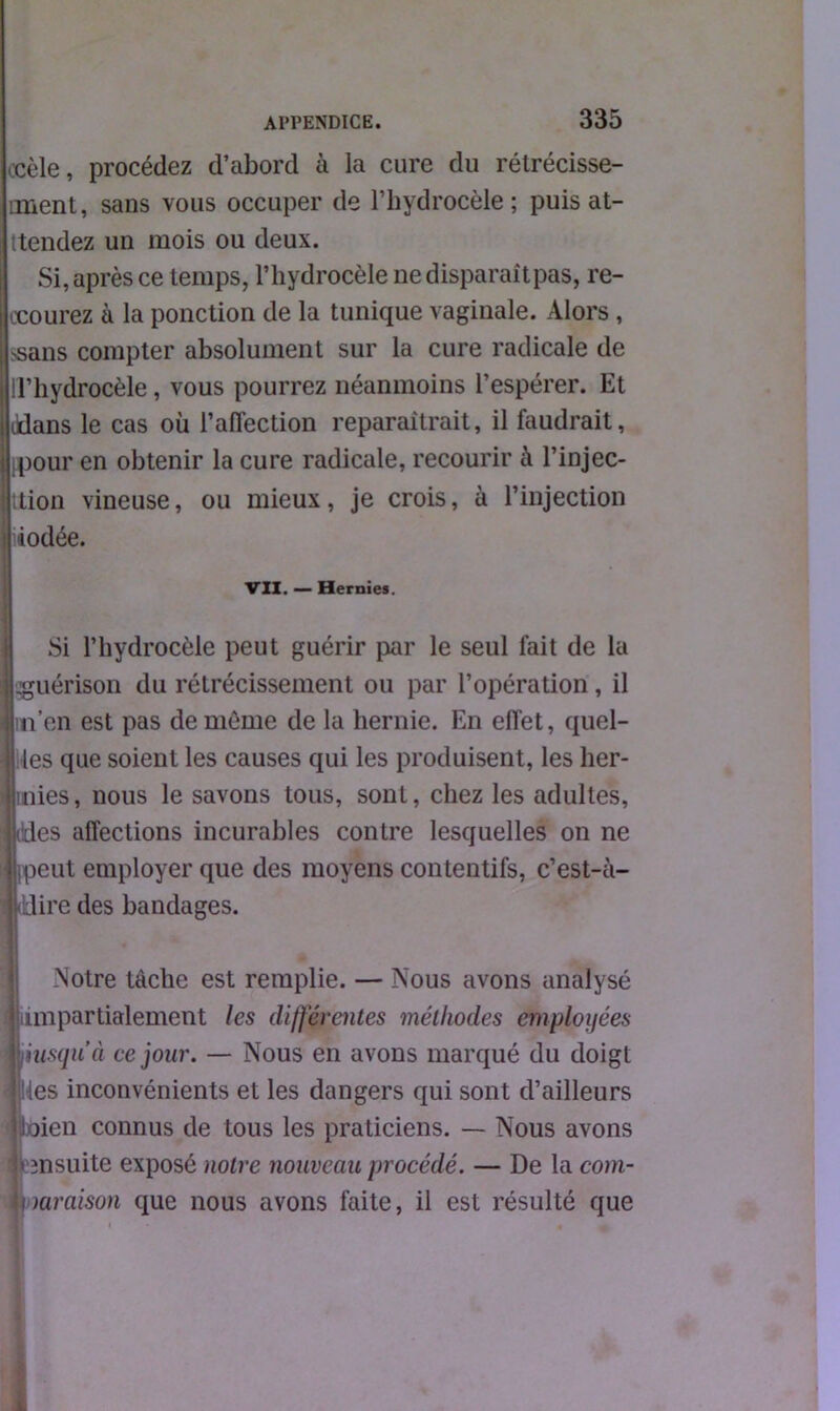 .cèle, procédez d’abord à la cure du rétrécisse- ment, sans vous occuper de l’hydrocèle; puis at- tendez un mois ou deux. Si, après ce temps, l’hydrocèle ne disparaît pas, re- ccourez à la ponction de la tunique vaginale. Alors, >sans compter absolument sur la cure radicale de ! l’hydrocèle, vous pourrez néanmoins l’espérer. Et üdans le cas où l’affection reparaîtrait, il faudrait, pour en obtenir la cure radicale, recourir à l’injec- ttion vineuse, ou mieux, je crois, à l’injection lâodée. VII. — Hernies. Si l’hydrocèle peut guérir par le seul fait de la .guérison du rétrécissement ou par l’opération, il m’en est pas de môme de la hernie. En effet, quel- les que soient les causes qui les produisent, les her- nies, nous le savons tous, sont, chez les adultes, es affections incurables contre lesquelles on ne peut employer que des moyens contentifs, c’est-à- dire des bandages. Notre tâche est remplie. — Nous avons analysé impartialement les différentes méthodes employées iusqn’à ce jour. — Nous en avons marqué du doigt les inconvénients et les dangers qui sont d’ailleurs oien connus de tous les praticiens. — Nous avons ensuite exposé notre nouveau procédé. — De la com- mraison que nous avons faite, il est résulté que