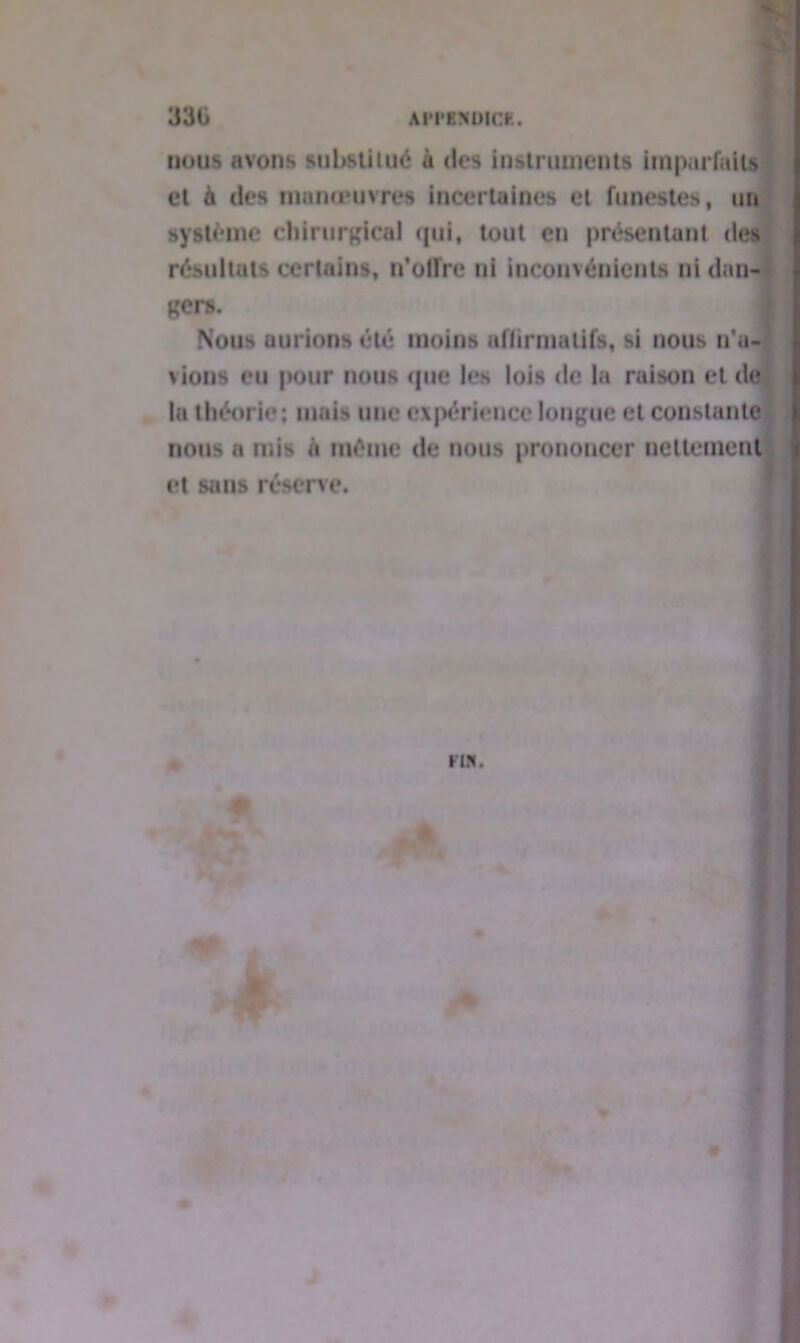 nous avons substitué à des instruments imparfaits et à des manœuvres incertaines et funestes, un système chirurgical qui, tout en présentant des résultats certains, n’offre ni inconvénients ni dan- ger». 1 Nous aurions été moins affirmatifs, si nous n’a- vions eu pour nous que les lois de la raison et de la théorie; mais une expérience longue et constante nous a mis à même de nous prononcer nettement et sans réserve.