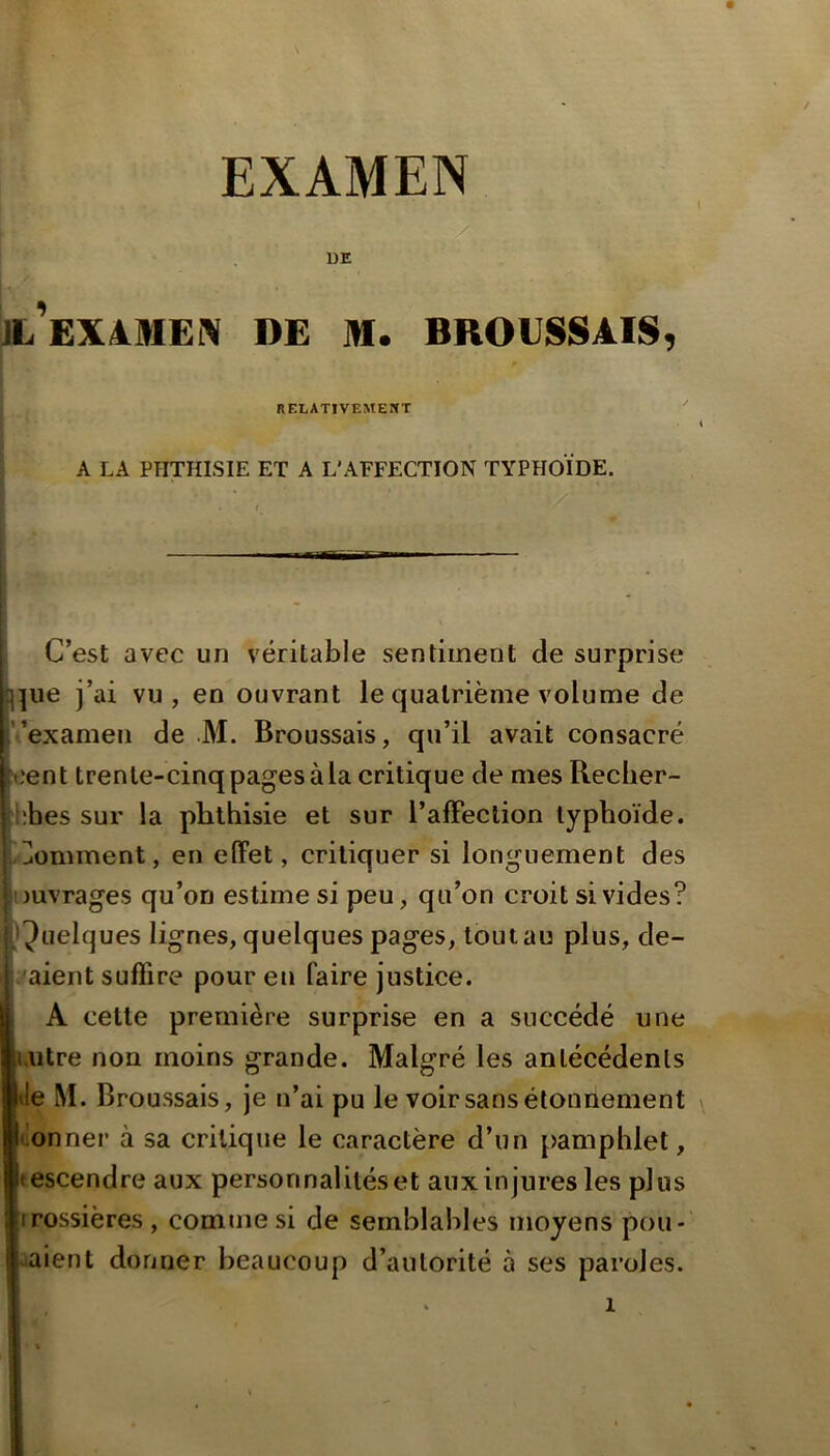 ' y ■ rv^r :: : DE ; JL^EXàMEIV DE M. BROUSSAIS, ■ RELATIVEMENT A LA PHTHISIE ET A L'AFFECTION TYPHOÏDE. C’est avec un véritable sentiment de surprise l^ue j’ai vu, en ouvrant le quatrième volume de Vexamen de JM. Broussais, qu’il avait consacré cent trente-cinq pages à la critique de mes Recher- Ebes sur la phthisie et sur l’alFeclion typhoïde. i-Jomment, en effet, critiquer si longuement des Duvrages qu’on estime si peu, qu’on croit si vides? (Quelques lignes, quelques pages, tout au plus, de- j^aient suffire pour eu faire justice. , A cette première surprise en a succédé une uitre non moins grande. Malgré les antécédents Je M. Broussais, je n’ai pu le voir sans étonnement ilonner à sa critique le caractère d’un [)amphlet, tescendre aux personnalités et aux injures les plus irossières , comme si de semblables moyens pou-' aaient donner beaucoup d’autorité à ses paroles.