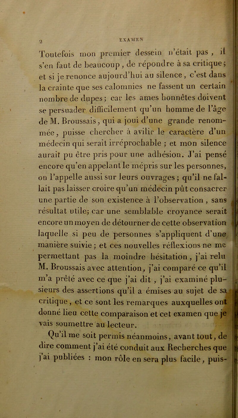 ’l EXATVTEIV Toutefois mon premier dessein n’était pas , il s’en faut de beaucoup, de répondre à sa critique j et si je renonce aujourd’hui au silence, c est dans la crainte que ses calomnies ne fassent un certain nombre de dupes ; car les âmes honnêtes doivent se persuader difficilement qu’un homme de l’age de M. Broussais, qui a joui d’une grande renom- mée , puisse chercher à avilir le caractère d’un médecin qui serait irréprochable ; et mon silence aurait pu être pris pour une adhésion. J’ai pensé encore qu’en appelant le mépris sur les personnes, on l’appelle aussi sur leurs ouvrages ; qu’il ne fal- lait pas laisser croire qu’un médecin pût consacrer une partie de son existence à l’observation , sans résultat utilej car une semblable croyance serait encore un moyen de détourner de cette observation laquelle si peu de personnes s’appliquent d’une manière suivie ; et ces nouvelles réflexions ne me permettant pas la moindre hésitation, j’ai relu M. Broussais avec attention, j’ai comparé ce qu’il m’a prêté avec ce que j’ai dit , j’ai examiné plu- sieurs des assertions qu’il a émises au sujet de sa^ critique, et ce sont les remarques auxquelles ont donné lieu cette comparaison et cet examen que je vais soumettre au lecteur. Qu’il me soit permis néanmoins , avant tout, de dire comment j’ai été conduit aux Becherclies que j ai publiées : mon rôle en sera plus facile, puis- y I