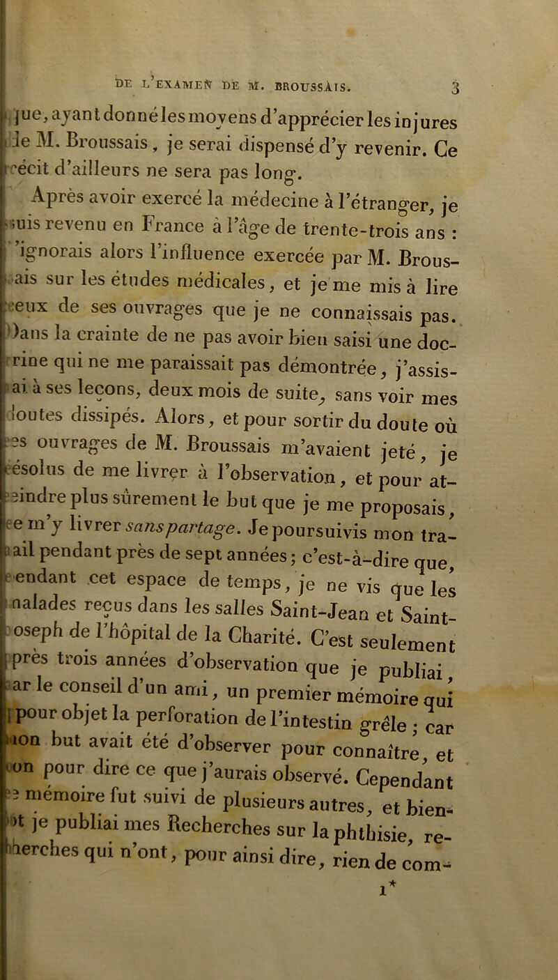 t)E l’eXATHE?T de Ht. BROUSSÀIS. , ] ue, ajan t don né les movens d’apprécier les in j ures Jde M. Broussais, je serai dispensé d’y revenir. Ce reécit d’ailleurs ne sera pas long. Après avoir exercé la médecine à l’étranger, je >nis revenu en Brance à 1 âge de trente-trois ans : ■ 'ignorais alors l’influence exercée par M. Brous- ; ais sur les études médicales, et je me misa lire I -eux de ses ouvrages que je ne connaissais pas. !, )ans la crainte de ne pas avoir bien saisi une doc- I rme qui ne me paraissait pas démontrée, j’assis- i ; ai à ses leçons, deux mois de suite, sans voir mes ! loutes dissipés. Alors, et pour sortir du doute où I es ouvrages de M. Broussais m’avaient jeté, je • ésolus de me livrer à l’observation, etpourat- -eindreplus sûrement le but que je me proposais, em’y Xisrev sans partage. Je poursuivis mon tra- !ii ail pendant près de sept années ; c’est-à-dire que, * endant cet espace de temps, je ne vis que les naïades reçus dans les salles Saint-Jean et Saint- oseph de l’hôpital de la Charité. C’est seulement près trois années d’observation que je publiai ar le conseil d un ami, un premier mémoire qui =i pour objet la perforation de l’intestin grêle • car i ion but avait été d’observer pour connaître et ^ on pour dire ce que j’aurais observé. Cependant ^3 mémoire fut suivi de plusieurs autres, et bien- je publiai mes Recherches sur la phthisie re- i-^erches qui n’ont, pour ainsi dire, rien de com^