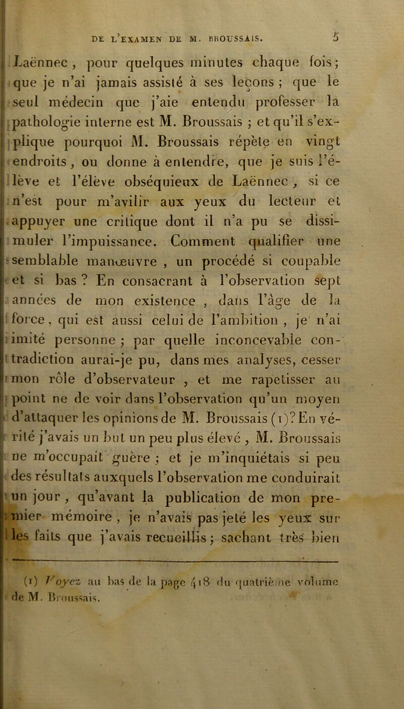 Laënnec, pour quelques minutes chaque fois; que je n’ai jamais assisté à ses leçons ; que le seul médecin que j’aie entendu professer la pathologie interne est M. Broussais ; et qu’il s’ex- plique pourquoi M. Broussais répète en vingt endroits, ou donne à entendre, que je suis l’é- lève et l’élève obséquieux de Laënnec, si ce n’est pour m’avilir aux yeux du lecteur et j appuyer une critique dont il n’a pu se dissi- muler l’impuissance. Comment qualifier une ‘Semblable manœuvre , un procédé si coupable et si bas ? En consacrant à l’observation sept années de mon existence , datis l’àge de la ■force, qui est aussi celui de l’ambition , je n’ai s. imité personne; par quelle inconcevable con- ittradiction aurai-je pu, dans mes analyses, cesser jimon rôle d’observateur , et me rapetisser au ' point ne de voir dans l’observation qu’un moyen d’attaquer les opinions de M. Broussais ( i)? En vé- rité j’avais un but un peu plus élevé , M. Broussais ne m’occupait guère ; et je m’inquiétais si peu des résultats auxquels l’observation me conduirait ’ un jour , qu’avant la publication de mon pre- îTiiier mémoire, je n’avais pas jeté les yeux sur 1 les faits que j’avais recueillis ; sachant très bien (i) Voyez au lias de lapa^fc/pS du ffuatrièine volume de M. lîrnus'îais.