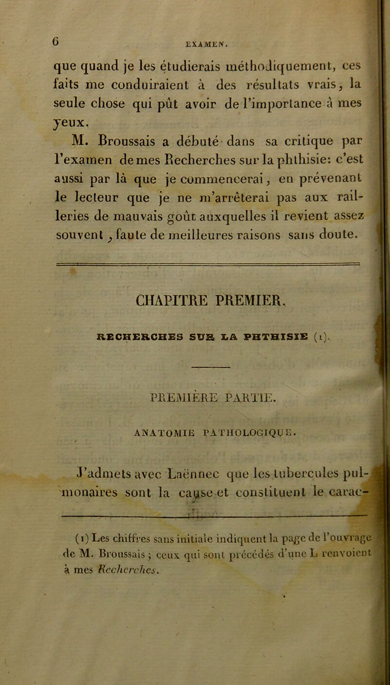 OiXAMEN. que quand je les étudierais méthodiquement, ces faits me conduiraient à des résultats vrais, la seule chose qui pût avoir de l’importance à mes jeux, M. Broussais a débuté-dans sa critique par l’examen de mes Recherches sur la phthisie: c’est aussi par là que je commencerai, en prévenant le lecteur que je ne m’arrêterai pas aux rail- leries de mauvais goût auxquelles il revient assez souvent y faute de meilleures raisons sans doute. CHAPITRE PREMIER. RECHERCHES SUR I.A PHTHISIE (i). PPlEMIÈRE PxVRTlE. ANATOMIE VATIIOLOGIQUC. J’admets avec Laënnec que les tubercules pul- monaires sont la caisse et constituent le carac- (i) Les chiffres sans initiale indiquent la page de l’ouvrage de M. Broussais ) ceux qui sont précédés d’une L renvoient à mes Recherches.