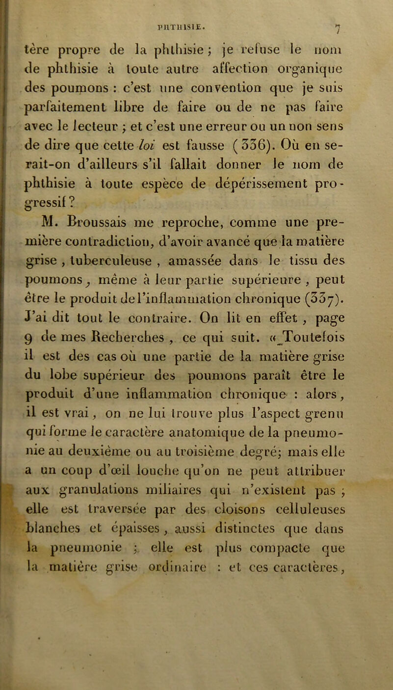 l'IlTlllSlE. n / tère propre tle la phlhisie ; je refuse le nom de phthisie à toute autre affection organique des poumons : c’est une convention que je suis parfaitement libre de faire ou de ne pas faire avec le lecteur ; et c’est une erreur ou un non sens de dire que cette /oi est fausse (336). Où en se- rait-on d’ailleurs s’il fallait donner le nom de phthisie à toute espèce de dépérissement pro- gressif ? M. Broussais me reproche, comme une pre- mière contradiction, d’avoir avancé que la matière grise , tuberculeuse , amassée dans le tissu des poumons^ même à leur partie supérieure, peut être le produit de l’inflammation chronique (33j). J’ai dit tout le contraire. On lit en efîet , page 9 de mes Recherches , çe qui suit. «^Toutefois il est des cas où une partie de la matière grise du lobe supérieur des poumons paraît être le produit d’une inflammation chronique : alors, il est vrai, on ne lui Iroiive plus l’aspect grenu qui forme le caractère anatomique de la pneumo- nie au deuxième ou au troisième degré; mais elle a un coup d’œil louche qu’on ne peut attribuer aux granulations miliaires qui n’existent pas ; elle est traversée par des cloisons celluleuses blanches et épaisses , aussi distinctes que dans la pneumonie ; elle est plus compacte que la matière grise ordinaire : et ces caractères,