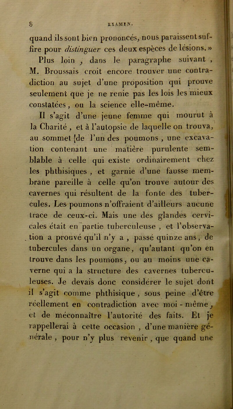 quand ils sont bifn prononcés, nous paraissent suf- fire pour distinguer ces deux espèces de lésions. » Plus loin J dans le paragraphe suivant , M. Broussais croit encore trouver une contra- diction au sujet d’une proposition qui prouve seulement que je ne renie pas les lois les mieux constatées, ou la science elle-même. Il s’agit d’une jeune femme qui mourut à la Charité , et à l’autopsie de laquelle on trouva, au sommet [de l’un des poumons , une excava- tion contenant une matière purulente sem- blable à celle qui existe ordinairement chez les phthisiques , et garnie d’une fausse mem- brane pareille à celle qu’on trouve autour des cavernes qui résultent de la fonte des tuber- cules. Les poumons n’offraient d’ailleurs aucune trace de ceux-ci. Mais une des glandes cervi- cales était en partie tuberculeuse , et l’observa- , lion a prouvé qu’il n’j a , passé quinze ans, de tubercules dans un organe, qu’autant qu’on en trouve dans les poumons, ou au moins une ca- verne qui a la structure des cavernes tubercu- leuses. Je devais donc considérer le sujet dont il s’agit comme phthisique , sous peine d’être réellement en contradiction avec moi-même et de méconnaître l’autorité des faits. Et je rappellerai à celte occasion , d’une manière gé- nérale , pour n’j plus revenir , que quand une