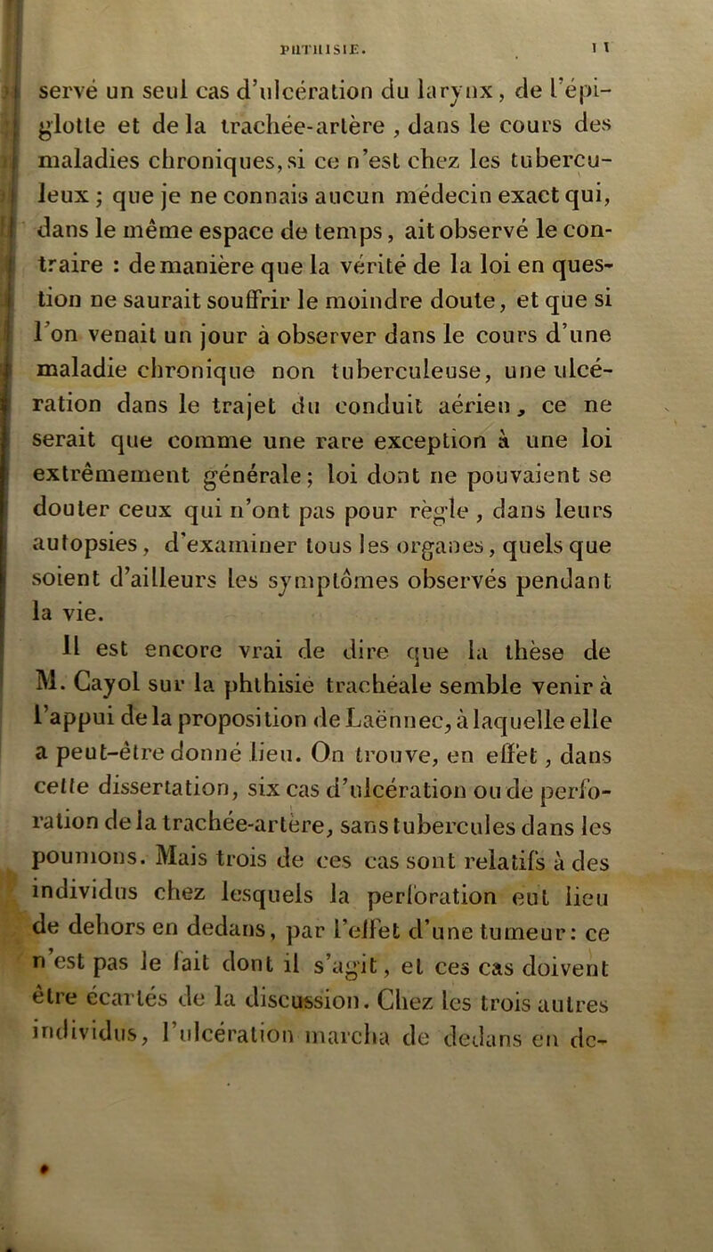 t serve un seul cas d’ulcération du larynx, de l’épi- I glotte et delà trachée-artère , dans le cours des I maladies chroniques,si ce n’est chez les tubercu- i leux ; que je ne connais aucun médecin exact qui, I dans le même espace de temps, ait observé le con- traire : de manière que la vérité de la loi en ques- tion ne saurait souffrir le moindre doute, et que si Ton venait un jour à observer dans le cours d’une maladie chronique non tuberculeuse, une ulcé- ration dans le trajet du conduit aérien, ce ne serait que comme une rare exception à une loi extrêmement générale; loi dont ne pouvaient se douter ceux qui n’ont pas pour règle , dans leurs autopsies, d’examiner tous les organes, quels que soient d’ailleurs les symptômes observés pendant la vie. il est encore vrai de dire que la thèse de M. Cayol sur la phthisie trachéale semble venir à l’appui delà proposition de Laënnec, à laquelle elle a peut-être donné lieu. On trouve, en elFet, dans celte dissertation, six cas d’ulcération ou de perfo- ration de la trachée-artère, sans tubercules dans les poumons. Mais trois de ces cas sont relatifs à des individus chez lesquels la perforation eut lieu de dehors en dedans, par l’elfet d’une tumeur: ce n est pas le lait dont il s’agit, et ces cas doivent être écartés de la discussion. Chez les trois autres individus, rulcéralion marcha de dedans en dc-