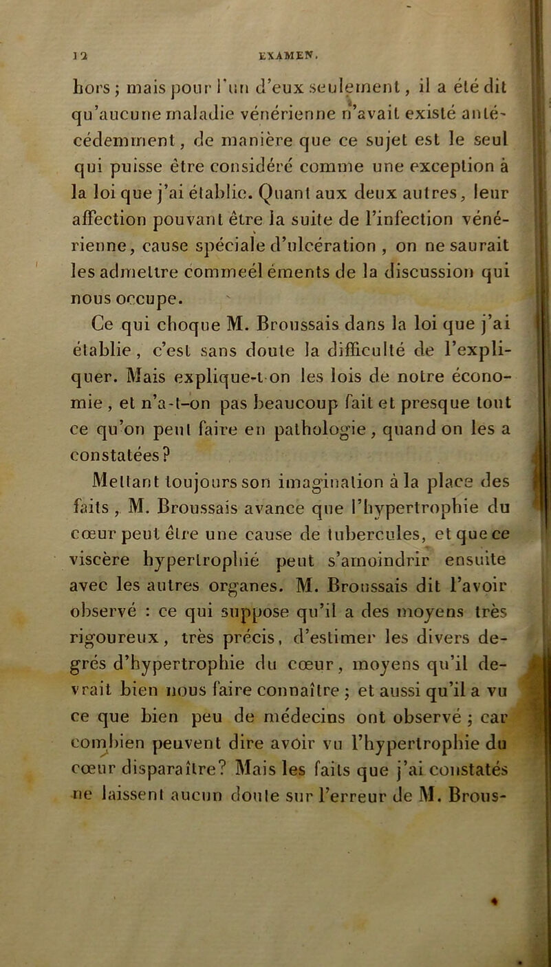 hors ; mais pour l'on d’eux seulement, il a été dit qu’aucune maladie vénérienne n’avait existé anté- cédemment, de manière que ce sujet est le seul qui puisse être considéré comme une exception à la loi que j’ai établie. Quant aux deux autres, leur alFection pouvant être la suite de l’infection véné- rienne, cause spéciale d’ulcération , on ne saurait les admettre commeél éments de la discussion qui nous occupe. Ce qui choque M. Broussais dans la loi que j’ai établie, c’est sans doute la difficulté de l’expli- quer. Mais explique-t on les lois de notre écono- mie , et n’a-t-on pas beaucoup fait et presque tout ce qu’on peut faire en pathologie, quand on les a constatées? Mettant toujours son imagination à la place des faits , M. Broussais avance que l’hypertrophie du cœur peut être une cause de tubercules, et que ce viscère hypertrophié peut s’amoindrir ensuite avec les autres organes. M. Broussais dit l’avoir observé : ce qui suppose qu’il a des moyens très rigoureux, très précis, d’estimer les divers de- grés d’hypertrophie du cœur, moyens qu’il de- vrait bien nous faire connaître j et aussi qu’il a vu ce que bien peu de médecins ont observé ; car combien peuvent dire avoir vu l’hypertrophie du cœur disparaître? Mais les faits que j’ai constatés ne laissent aucun doute sur l’erreur de M. Brous-