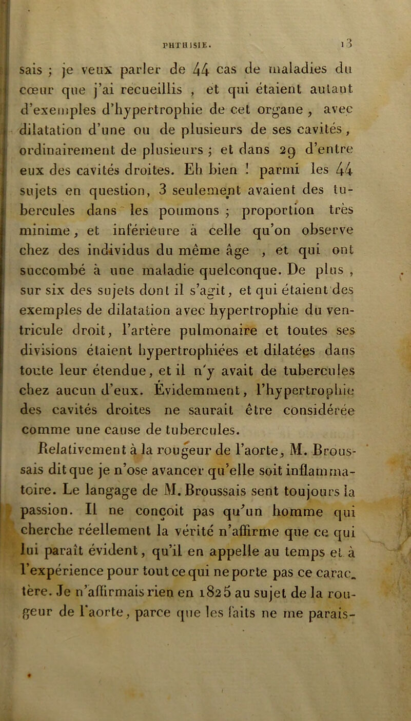 sais ; je veux parler de 44 cas de maladies du cœur que j’ai recueillis , et qui étaient aulaut d’exemples d’iijpertrophie de cet organe , avec t dilatation d’une ou de plusieurs de ses cavités, ordinairement de plusieurs ; et dans 29 d’entre i eux des cavités droites. Eh bien ! parmi les 44 i sujets en question, 3 seulement avaient des tu- i hercules dans ~ les poumons j proportion très minime, et inférieure à celle qu’on observe chez des individus du même âge , et qui ont succombé à une maladie quelconque. De plus , sur six des sujets dont il s’agit, et qui étaient des exemples de dilatation avec hypertrophie du ven- tricule droit, l’artère pulmonaire et toutes ses > divisions étaient hypertrophiées et dilatées dans i toute leur étendue, et il n'y avait de tubercules chez aucun d’eux. Evidemment, l’hypertrophie des cavités droites ne saurait être considérée comme une cause de tubercules. Relativement à la rougeur de l’aorte, M. Brous- sais dit que je n’ose avancer qu’elle soit inflamma- toire. Le langage de M. Broussais sent toujours la passion. Il ne conçoit pas qiEun homme qui cherche réellement la vérité n’affirme que ce qui lui paraît évident, qu’il en appelle au temps et à l’expérience pour tout ce qui ne porte pas ce carac. tère. Je n’aflirmaisrien en 1826 au sujet de la rou- geur de l’aorte, parce que les faits ne me parais- i