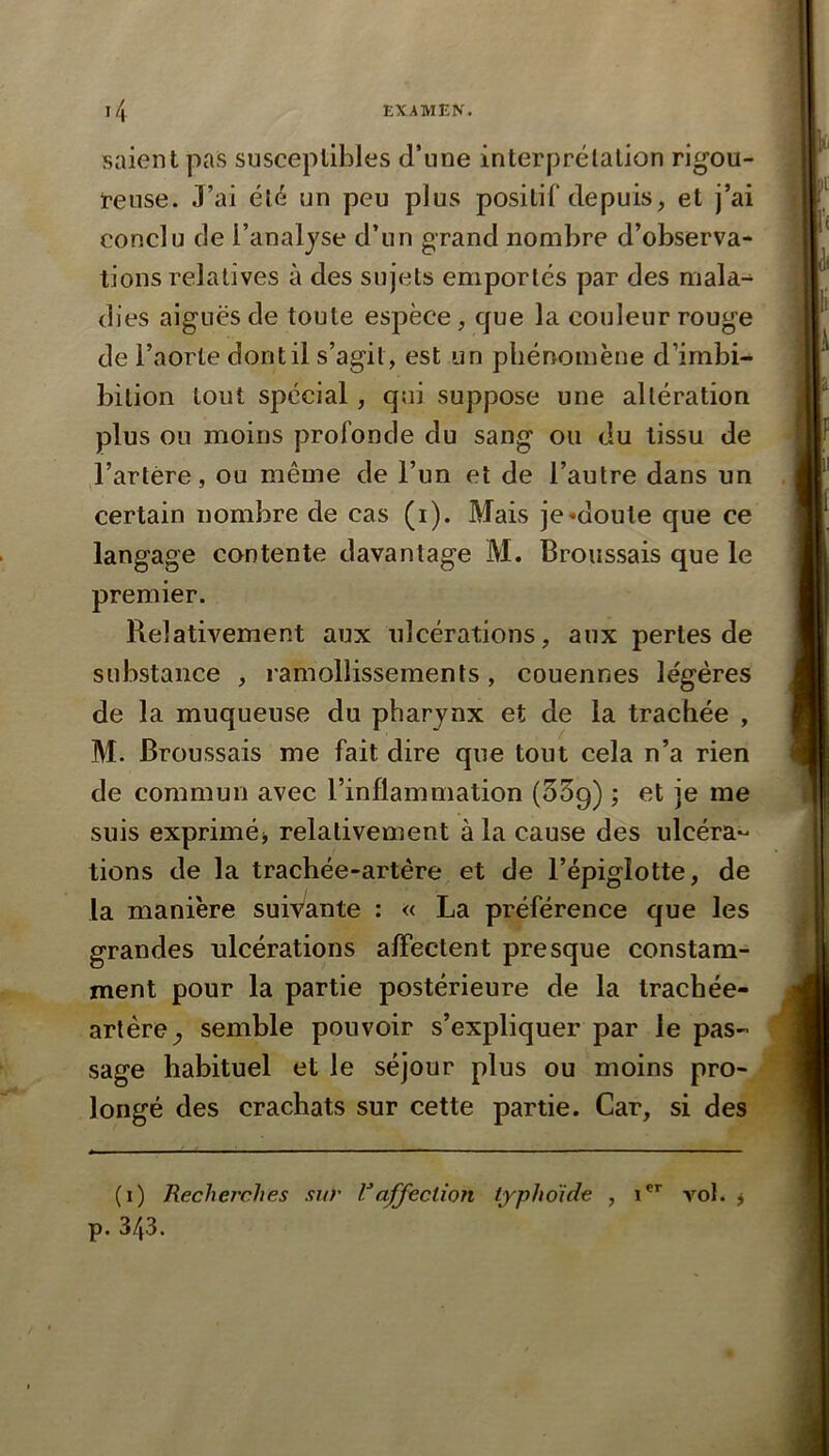 salent pas susceptibles d’une interprélalion rigou- ireuse. J’ai été un peu plus positif depuis, et j’ai conclu de l’analjse d’un grand nombre d’observa- tions relatives à des sujets emportés par des mala- dies aiguës de toute espèce, que la couleur rouge de l’aorte dont il s’agit, est un phénomène d’imbi- bilion tout spécial, qui suppose une altération plus ou moins profonde du sang ou du tissu de l’artère, ou même de l’un et de l’autre dans un certain nombre de cas (i). Mais je «doute que ce langage contente davantage M. Broussais que le premier. Relativement aux ulcérations, aux pertes de substance , ramollissements, couennes légères de la muqueuse du pharjnx et de la trachée , M. Broussais me fait dire que tout cela n’a rien de commun avec l’inflammation (55g) ; et je me suis exprimé) relativement à la cause des ulcéra*- tions de la trachée-artère et de l’épiglotte, de la manière suivante : « La préférence que les grandes ulcérations alFectent presque constam- ment pour la partie postérieure de la trachée- artère^ semble pouvoir s’expliquer par le pas- sage habituel et le séjour plus ou moins pro longé des crachats sur cette partie. Car, si des^ (i) Recherches sur affection typhoide , i vol. ) p. 343.