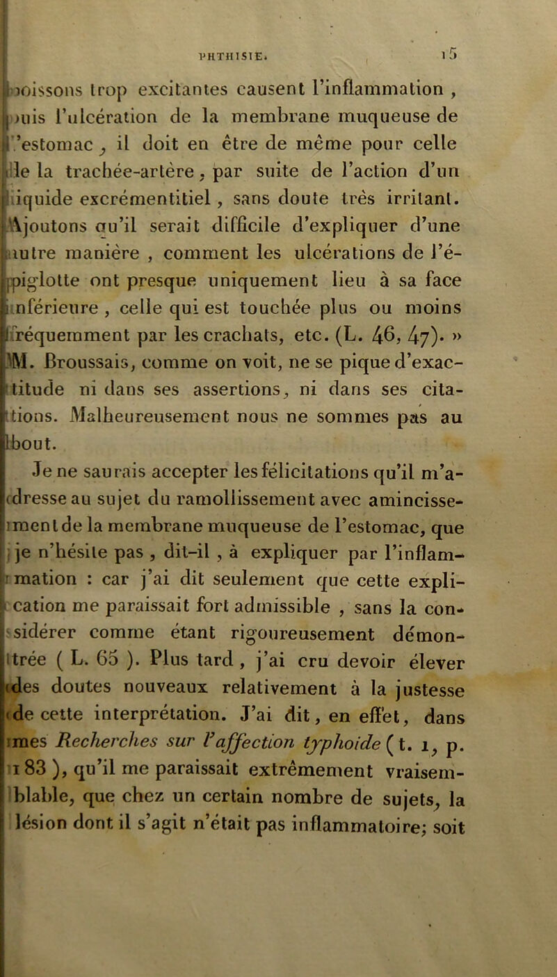 I i5 vîoissons trop excitantes causent l’inflammation , )>uis l’ulcération de la membrane muqueuse de ’estomac U doit en être de même pour celle [lie la trachée-artère, par suite de l’action d’un liquide excrémentitiel, sans doute très irritant. Ajoutons au’il serait difficile d’expliquer d’une nuire manière , comment les ulcérations de l’é- ppiglolte ont presque uniquement lieu à sa face inférieure , celle qui est touchée plus ou moins fréquemment par les crachats, etc. (L. » IM. Broussais, comme on 'voit, ne se pique d’exac- titude ni dans ses assertions, ni dans ses cita- tions. Malheureusement nous ne sommes pas au bout. Je ne saurais accepter les félicitations qu’il m’a- cdresseau sujet du ramollissement avec amincisse* imenl de la membrane muqueuse de l’estomac, que i je n’hésile pas , dit-il , à expliquer par l’inflam- rmation : car j’ai dit seulement que cette expli- cation me paraissait fort admissible , sans la con- sidérer comme étant rigoureusement démon- itrée ( L. 65 ). Plus tard , j’ai cru devoir élever ides doutes nouveaux relativement à la justesse ide cette interprétation. J’ai dit, en effet, dans îmes Recherches sur Vaffection tjphoide p. 183 ), qu’il me paraissait extrêmement vraisem- blable, que chez un certain nombre de sujets^ la lésion dont il s’agit n’était pas inflammatoire; soit