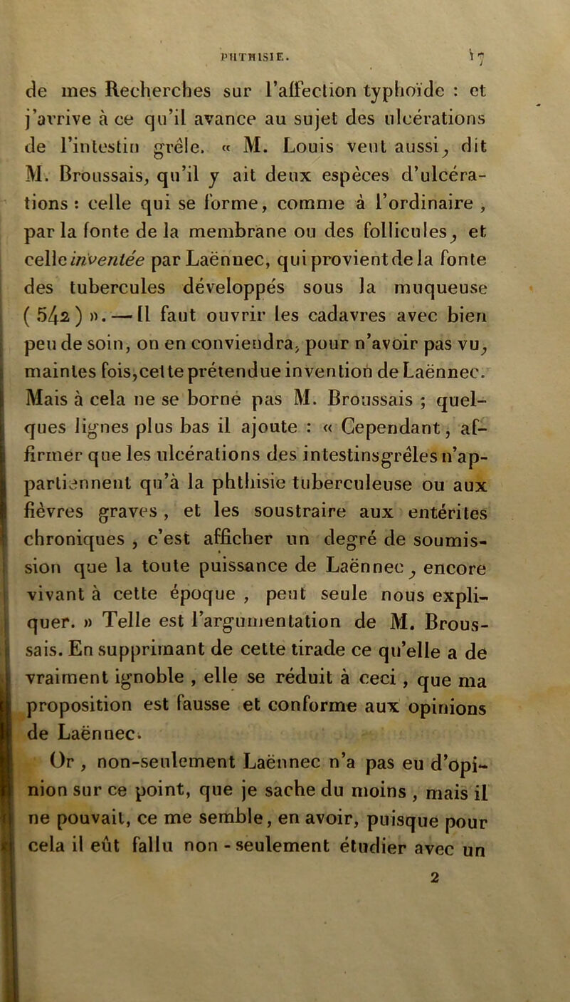de mes Recherches sur l’alfeclion typhoïde : et j’arrive à ce qu’il avance au sujet des ulcérations de l’intestin grêle. « M. Louis veut aussi^ dit M. Broussais, qu’il y ait deux espèces d’ulcéra- tions : celle qui se l’orme, comme à l’ordinaire , parla fonte delà membrane ou des follicules^ et QQ\\(i inveniée par Laënnec, qui provient de la fonte des tubercules développés sous la muqueuse ( 542) ». — Il faut ouvrir les cadavres avec bien peu de soin, on en conviendra, pour n’avoir pas vu, maintes fois,cet te prétendue in ven lion de Laënnec. Mais à cela ne se borné pas M. Broussais ; quel- ques lignes plus bas il ajoute : « Cependant, af- firmer que les ulcérations des intestinsgréles n’ap- partiennent qu’à la phthisie tuberculeuse ou aux fièvres graves , et les soustraire aux entérites chroniques , c’est afficher un degré de soumis- sion que la toute puissance de Laënnec, encore vivant à cette époque , peut seule nous expli- quer. » Telle est l’argumentation de M. Brous- sais. En supprimant de cette tirade ce qu’elle a de vraiment ignoble , elle se réduit à ceci, que ma proposition est fausse et conforme aux opinions de Laënneci Or , non-seulement Laënnec n’a pas eu d’opi- nion sur ce point, que je sache du moins , mais il ne pouvait, ce me semble, en avoir, puisque pour cela il eût fallu non - seulement étudier avec un 2