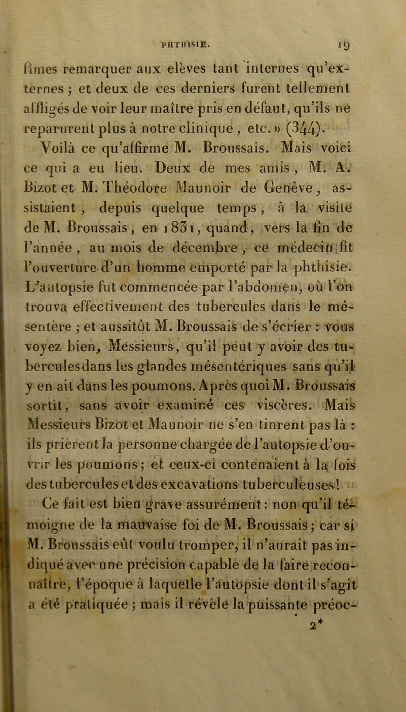 limes remarquer aux elëves tant internes qu’ex- ternes ; et deux de ces derniers furent tellement aifligés de voir leur maître pris en défaut, qu’ils ne reparurent plus à notre clinique , etc. » (344)* Voilà ce qu’alfirme M. Broussais. Mais voici ce rjui a eu lieu. Deux de mes amis, M. A.. Bizot et M. Théodore Maunoir de Genève, as- sistaient , depuis quelque temps, à la visile de M. Broussais, en i83i, quand, vers la fin de l’année, au mois de décembre , ce médecin fit l’ouveriure d’un homme emporté parla phthisie. L'’aulopsie fut commencée par l’abdonien, où l’ôn trouva effecliveuient des tubercules dans le mé- sentère ; et aussitôt M. Broussais de s’écrier : vous voyez bien. Messieurs, qu’il peut y avoir des tu- berculesdans les glandes mésentériques sans qu’il y en ail dans les poumons. Après quoi M. Broussais sortit, sans avoir examiné ces viscères. Mais Messieurs Bizot et Maunoir ne s’en tinrent pas là : ils prièrent la personne chargée de l’autopsie d’ou- vi'jr les poumons; et ceux-ci contenaient à la fois des tubercules et des excavations tuberculeuses! Ce fait est bien grave assurément : non qu’il té- moigne de la mauvaise foi de M. Broussais; car si M. Broussais eûl voulu tromper, il n’aurait pas in- diqué avec une précision capable de la faire recon- naître, l’époque à laquelle l’autopsie dont il s’agit a été pratiquée ; mais il révèle la puissante préoc-