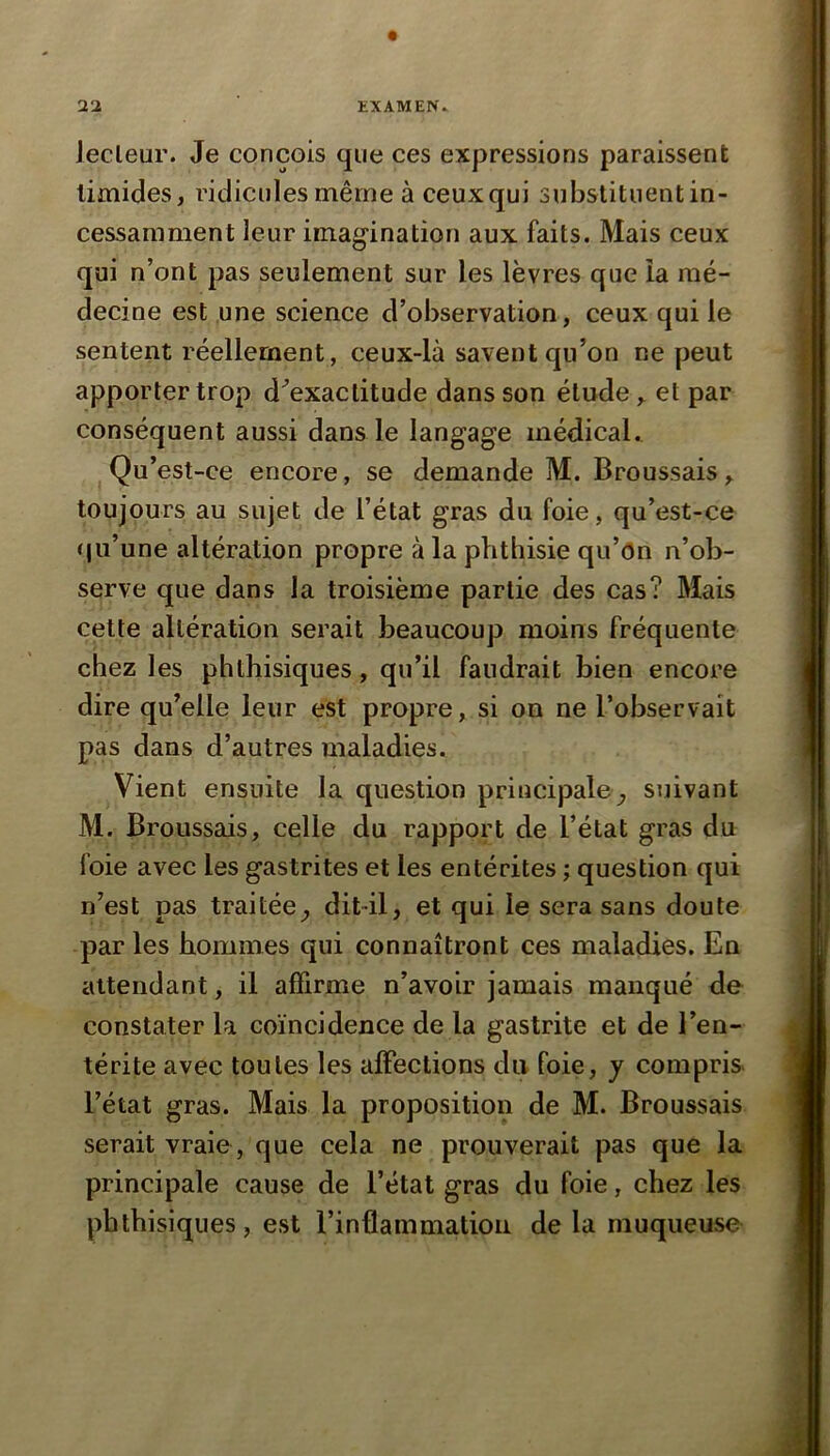 Jecleur. Je conçois que ces expressions paraissent timides, ridicules même à ceux qui substituent in- cessamment leur imagination aux faits. Mais ceux qui n’ont pas seulement sur les lèvres que la mé- decine est une science d’observation, ceux qui le sentent réellement, ceux-là savent qu’on ne peut apporter trop d^exactitude dans son étude, et par conséquent aussi dans le langage médical. Qu’est-ce encore, se demande M. Broussais, toujours au sujet de l’état gras du foie, qu’est-ce (ju’une altération propre à la phthisie qu’on n’ob- serve que dans la troisième partie des cas? Mais cette altération serait beaucoup moins fréquente chez les phthisiques, qu’il faudrait bien encore dire qu’elle leur est propre, si on ne l’observait pas dans d’autres maladies. Vient ensuite la question principale^ suivant M. Broussais, celle du rapport de l’état gras du foie avec les gastrites et les entérites ; question qui n’est pas traitée^ dit-il, et qui le sera sans doute par les hommes qui connaîtront ces maladies. En attendant, il affirme n’avoir jamais manqué de constater la coïncidence de la gastrite et de l’en- térite avec toutes les affections du foie, y compris l’état gras. Mais la proposition de M. Broussais serait vraie, que cela ne prouverait pas que la principale cause de l’état gras du foie, chez les phthisiques, est l’inflammatioii de la muqueuse