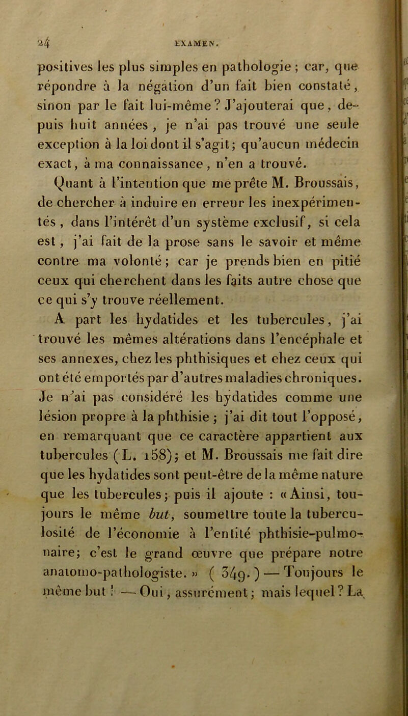 positives les plus simples en pathologie ; car, que répondre à la négation d’un fait bien constaté, sinon par le fait lui-même? J’ajouterai que , de- puis huit années , je n’ai pas trouvé une seule exception à la loi dont il s’agit; qu’aucun médecin exact, à ma connaissance, n’en a trouvé. Quant à l’intention que me prête M. Broussais, de chercher à induire en erreur les inexpérimen- tés , dans l’intérêt d’un système exclusif, si cela est, j’ai fait de la prose sans le savoir et même contre ma volonté; car je prends bien en pitié ceux qui cherchent dans les faits antre chose que ce qui s’y trouve réellement. A part les bydatides et les tubercules, j’ai trouvé les mêmes altérations dans l’encéphale et ses annexes, chez les phthisiques et chez ceux qui ont été emportés par d’autres maladies chroniques. Je n^ai pas considéré les hydatides comme une lésion propre à la phthisie ; j’ai dit tout l’opposé, en remarquant que ce caractère appartient aux tubercules (L. i58)j et M. Broussais me fait dire que les hydatides sont peut-être de la même nature que les tubercules; puis il ajoute : «Ainsi, tou- jours le même but, soumettre toute la tubercu- losilé de l’économie à l’entité phthisie-pulmo-r naire; c’est le grand œuvre que prépare notre anaiorno-palhologiste. « ( 349* ) — Toujours le même but î — Oui, assurément ; mais lequel? La