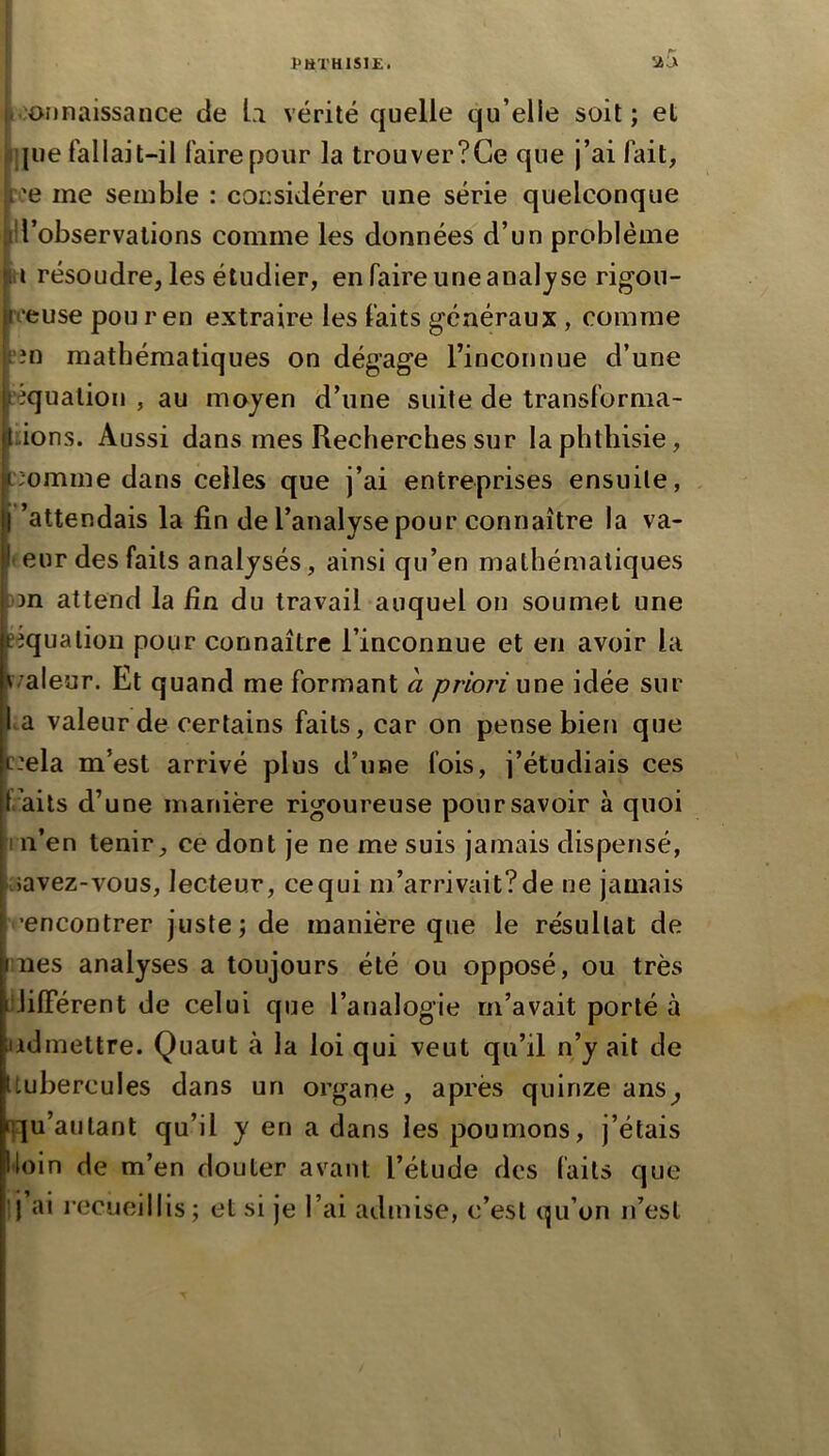 loonnaissance de U vérité quelle qu’elle soit ; et que fallait-il faire pour la trouver?Ge que j’ai fait, :i'e me semble : considérer une série quelconque ll’observalions comme les données d’un problème U résoudre, les étudier, en faire une analyse rigon- veuse pou r en extraire les faits généraux, comme in mathématiques on dégage l’inconnue d’une équation , au moyen d’une suite de transforma- lions. Aussi dans mes Recherches sur la phthisie, iomme dans celles que j’ai entreprises ensuite, ’attendais la fin de l’analyse pour connaître la va- leur des faits analysés, ainsi qu’en mathématiques bn attend la fin du travail auquel on soumet une eequalion pour connaître l’inconnue et en avoir la ^/aleur. Et quand me formant a priori \\x\q idée sur .a valeur de certains faits, car on pense bien que ciela m’est arrivé plus d’une fois, j’étudiais ces . ails d’une manière rigoureuse pour savoir à quoi n’en tenir, ce dont je ne me suis jamais dispensé, ;>avez-vous, lecteur, cequi m’arrivait?de ne jamais ’encontrer juste; de manière que le résultat de nés analyses a toujours été ou opposé, ou très jJilFérent de celui que l’analogie m’avait porté à admettre. Quaut à la loi qui veut qu’il n’y ait de tubercules dans un organe , après quinze ans^ []:]u’aulant qu’il y en a dans les poumons, j’étais •loin de m’en douter avant l’étude des faits que I ai l’ccueillis; et si je l’ai admise, c’est qu’on n’est