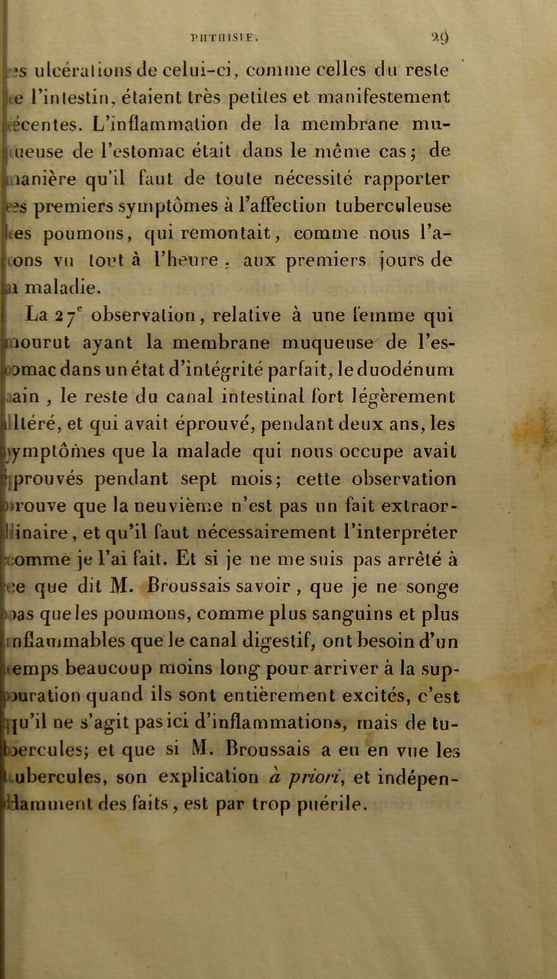 pirrnisiE. ivs ulcéralions de celui-ci, comme celles du reste te riFilestin, étaient très petites et manifestement técentes. L’inflammation de la membrane mu- iiieuse de l’estomac était dans le meme cas; de manière qu’il faut de toute nécessité rapporter e?s premiers symptômes à l’afFection tuberculeuse tes poumons, qui remontait, comme nous Tâ- tons vu tout à l’heure . aux premiers jours de ai maladie. La 27' observation, relative à une femme qui uiourut ayant la membrane muqueuse de Tes- oomacdans un état d’intégrité parfait, leduodénum iain , le reste du canal intestinal fort légèrement illléré, et qui avait éprouvé, pendant deux ans, les \ymptônies que la malade qui nous occupe avait ^prouvés pendant sept mois; cette observation trouve que la neuvième n’est pas un fait extraor- lîünaire, et qu’il faut nécessairement l’interpréter ^;omme je Tai fait. Et si je ne me suis pas arrêté à ce que dit M. Broussais savoir, que je ne songe nas que les poumons, comme plus sanguins et plus infiammables que le canal digestif, ont besoin d’un temps beaucoup moins long pour arriver à la sup- >3uration quand ils sont entièrement excités, c’est ^|u’il ne s’agit pas ici d’inflammations, mais de tu- bercules; et que si M. Broussais a eu en vue les ..ubercules, son explication à priori^ et indépen- liammeril des faits, est par trop puérile.