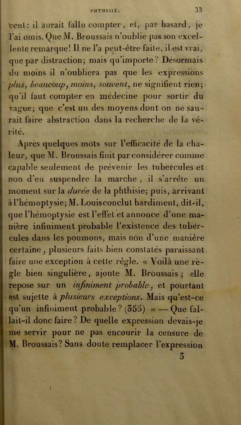 , tenl: il aurait fallu compter, et, par hasardje I l’ai omis. Que M. Broussais n’oublie pas son excel- lente remarque! Il ne l’a peut-être faite, il est vrai, que par distraction; mais qu’importe? Désormais ' du moins il n’oubliera pas que les expressions y plus, beaucoup y moins, souvent^ ne signifient rien; I qu’il faut compter en médecine pour sortir du I vague; que c’est un des moj'ens dont on ne siau- I rait faire abstraction dans la recherche de la vé^ I ’ rite. Après quelques mots sur l’efficacité de la cha- leur, que M. Broussais finit par considérer comme capable seulement de prévenir les tubercules et non d’en suspendre la marche , il s’arrête un moment sur la durée de la phthisie; puis, arrivant I àl’hémoptjsie; M. Louisconclut hardiment, dit-il, que l’hémoptysie est l’effet et annonce d’une ma- 1 nière infiniment probable l’existence des tuber- cules dans les poumons, mais non d’une manière certaine^ plusieurs faits bien constatés paraissant faire une exception à cette règle. « Voilà une rè- ; gle bien singulière, ajoute M. Broussais; elle repose sur un infiniment probable, et pourtant est sujette à plusieurs exceptions. Mais qu’est-ce qu’un infiniment probable? (355) » —Que fal- lait-il donc faire? De quelle expression devais-je me servir pour ne pas encourir la censure de M. Broussais? Sans doute remplacer l’expression 3 I