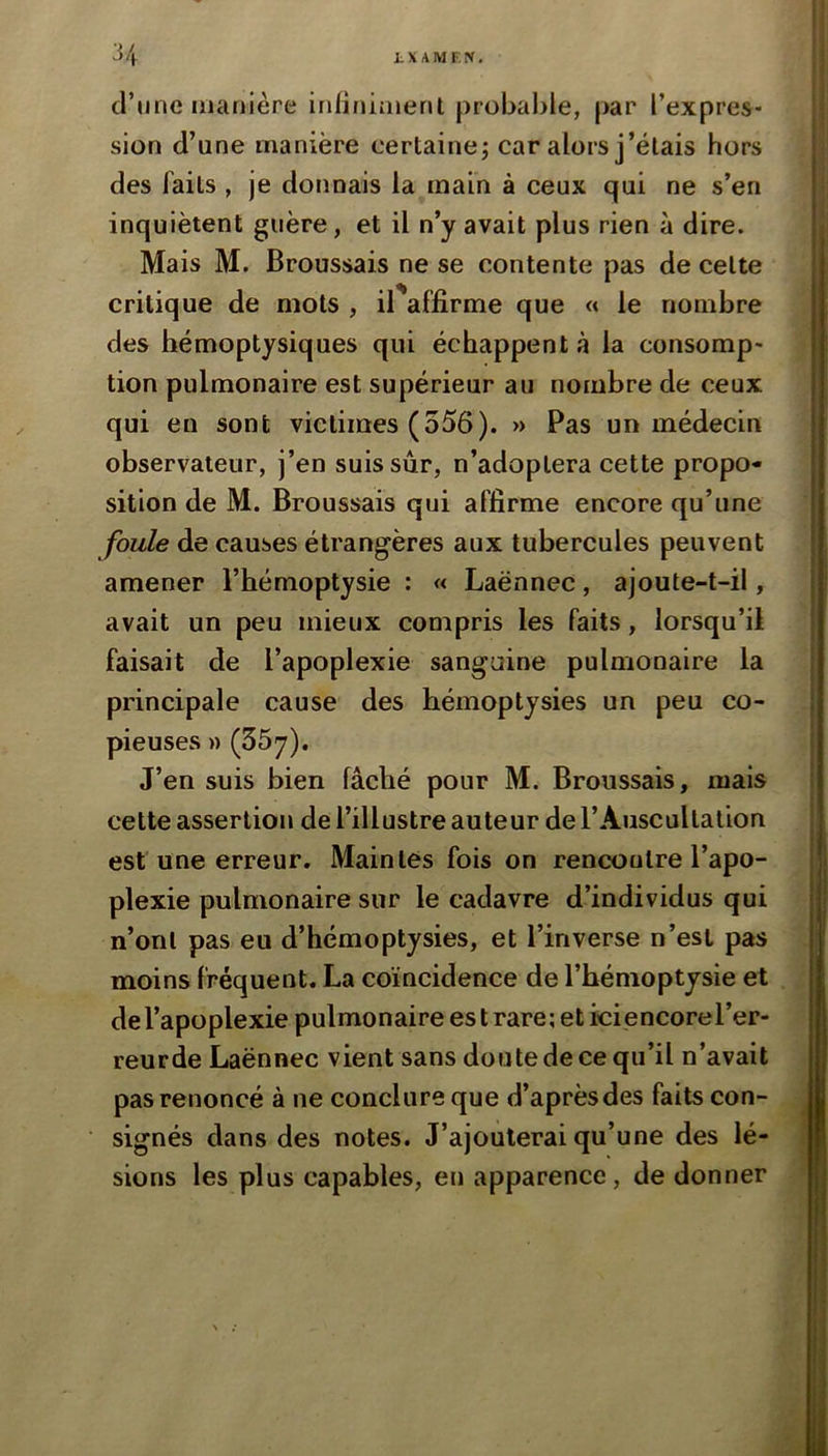 d’nne manière infiniment probable, par l’expres- sion d’une manière certaine; car alors j’étais hors des faits , je donnais la main à ceux qui ne s’en inquiètent guère, et il n’y avait plus rien à dire. Mais M. Broussais ne se contente pas de cette critique de mots , il'affîrme que « le nombre des hémoptysiques qui échappent à la consomp- tion pulmonaire est supérieur au nombre de ceux qui en sont victimes (556). » Pas un médecin observateur, j’en suis sur, n’adoptera cette propo- sition de M. Broussais qui affirme encore qu’une foule de causes étrangères aux tubercules peuvent amener l’hémoptysie : « Laënnec, ajoute-t-il, avait un peu mieux compris les faits, lorsqu’il faisait de l’apoplexie sanguine pulmonaire la principale cause des hémoptysies un peu co- pieuses » (55y), J’en suis bien fâché pour M. Broussais, mais cette assertion de l’illustre auteur de l’Auscultation est une erreur. Maintes fois on rencontre l’apo- plexie pulmonaire sur le cadavre d’individus qui n’ont pas eu d’hémoptysies, et l’inverse n’esl pas moins fréquent. La coïncidence de l’hémoptysie et de l’apoplexie pulmonaire es t rare; et ici encorel’er- reurde Laënnec vient sans doute de ce qu’il n’avait pas renoncé à ne conclure que d’après des faits con- signés dans des notes. J’ajouterai qu’une des lé- sions les plus capables, en apparence, de donner