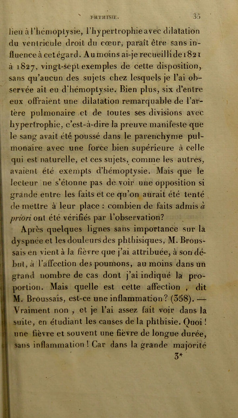 r-HTHTSIE. 3r> lieu à riiémopt^sie, l’hypertrophie avec dilatation du ventricule droit du cœur, paraît être sans in- fluence à cet égard. Au moins ai-je recueilli de 1821 à 1827, vingt-sept exemples de cette disposition, sans qu’aucun des sujets chez lesquels je l’ai ob- servée ait eu d'hémoptysie. Bien plus, six d’entre eux offraient une dilatation remarquable de l’ar- tère pulmonaire ,et de toutes ses divisions avec hypertrophie, c’est-à-dire la preuve manifeste que le sang avait été poussé dans le parenchyme pul- monaire avec une force bien supérieure à celle qui est naturelle, et ces sujets, comme les autres, avaient été exenjpts d’hémoptysie. Mais que le lecteur ne s’étonne pas de voir une opposition si grande entre les faits et ce qu’on aurait été tenté de mettre à leur place : combien de faits admis a priori ont été vérifiés par l’observation? Ap rès quelques lignes sans importance sur la dyspnée et les douleurs des phthisiques, M. Brous- sais en vient à la fièvre que j’ai attribuée, à son dé- but, à l’alfection des poumons, au moins dans un grand nombre de cas dont j’ai indiqué la pro- porlio[i. Mais quelle est cette affection , dit M. Broussais, est-ce une inflammation? (358). — Vraiment non , et je l’ai assez fait voir dans la suite, en étudiant les causes de la phthisie. Quoi ! une fièvre et souvent une fièvre de longue durée, sans inflammation ! Car dans la grande majorité 3*