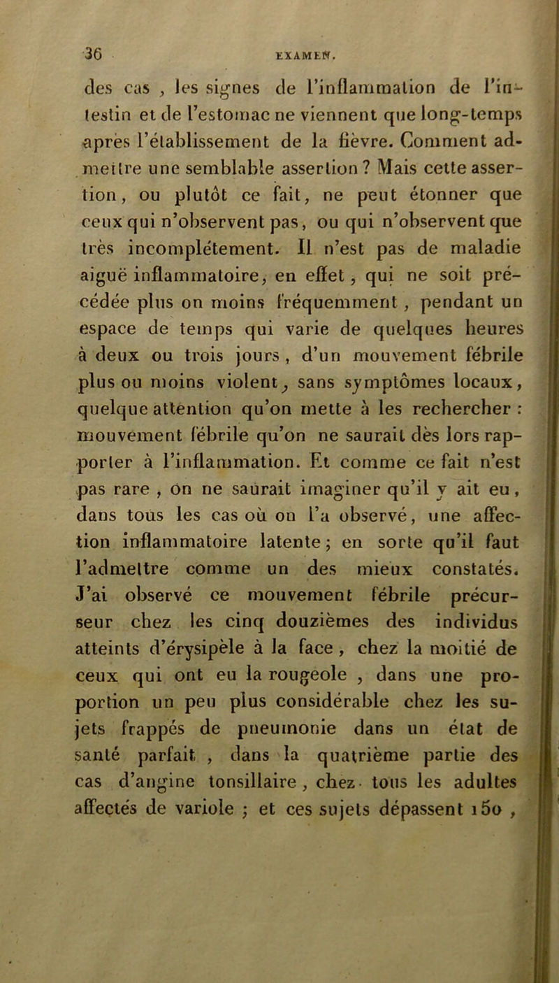 des cas , les sij^nes de l’inllaniraalion de l’in- (estin et de l’estomac ne viennent que lon^-lemps xiprës l’élablissement de la fièvre. Comment ad- mettre une semblable assertion? Mais cette asser- tion , ou plutôt ce fait, ne peut étonner que ceux qui n’observent pas, ou qui n’observent que très incomplètement. 11 n’est pas de maladie aiguë inflammatoire, en effet, qui ne soit pré- cédée plus on moins fréquemment, pendant un espace de temps qui varie de quelques heures à deux ou trois jours, d’un mouvement fébrile plus ou n)oins violent^ sans symptômes locaux, quelque attention qu’on mette à les rechercher : mouvement fébrile qu’on ne saurait dès lors rap- porter à l’inflammation. Et comme ce fait n’est pas rare , on ne saurait imaginer qu’il y ait eu, dans tous les cas où on l’a observé, une affec- tion inflammatoire latente; en sorte qu’il faut l’admettre comme un des mieux constatés. J’ai observé ce mouvement fébrile précur- seur chez les cinq douzièmes des individus atteints d’érysipèle à la face, chez la moitié de ceux qui ont eu la rougeole , dans une pro- portion un peu plus considérable chez les su- jets frappés de pneumonie dans un état de santé parfait , dans la quatrième partie des cas d’angine tonsillaire, chez- tous les adultes affectés de variole ; et ces sujets dépassent i5o ,