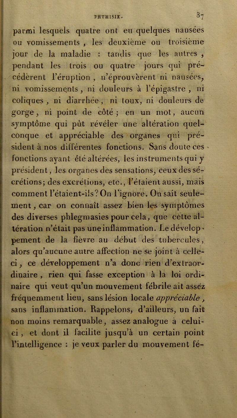 3? i parmi lesquels quaire ont en quelques nausées ou vomissements , les deuxième ou troisième I jour de la maladie : tandis que les autres , i pendant les trois ou quatre jours qui pré- I cédèrent l’éruption , n’éprouvèrent ni nausées^ I ni vomissements, ni douleurs à l’épigastre , ni j coliques , ni diarrhée , ni toux, ni douleurs de I ^ *^i point de côté; en un mot, aucun t symptôme qui pût révéler une altération quel- conque et appréciable des organes qui pré- sident à nos différentes fonctions. Sans doute ces - fonctions ayant été altérées, les instruments qui y présider! t, les organes des sensations^ ceux des sé- crétions; des excrétions, etc., l’étaient aussi, mais comment l’étaient-ilsTOn l’ignore. On sait seule- ment , car on connaît assez bien les symptômes des diverses phlegmasies pour cela, que cétte al- tération n’était pas une inflammation. Ledévelop^ pement de la fièvre au début des tubercules, alors qu’aucune autre affection ne se joint à celle- ci, ce développement n’a donc rien d’exlraor- i dinaire , rien qui fasse exception à la loi ordi- I naire qui veut qu’un mouvement fébrile ait assez fréquemment lieu, sans lésion locale appréciable, sans inflammation. Rappelons, d’ailleurs, un fait non moins remarquable, assez analogue à celui- ci , et dont il facilite jusqu’à un certain point rijiiçlligence : je veux parler du mouvement le-