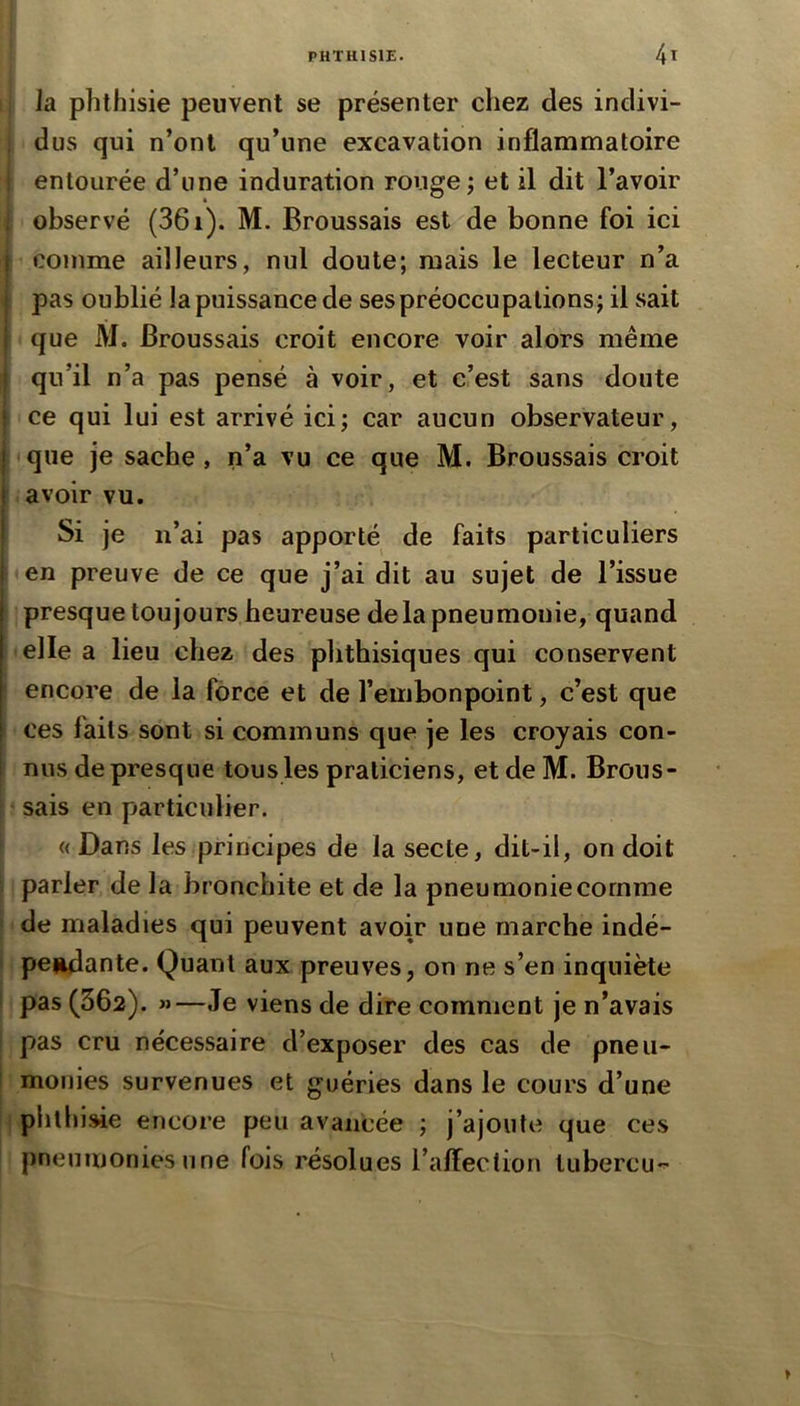 la phthisie peuvent se présenter chez des indivi- dus qui n’ont qu’une excavation inflammatoire ! entourée d’une induration rouge ; et il dit l’avoir ■ observé (361). M. Broussais est de bonne foi ici I comme ailleurs, nul doute; mais le lecteur n’a pas oublié la puissance de ses préoccupations; il sait que M. Broussais croit encore voir alors même I qu’il n’a pas pensé à voir, et c’est sans doute I ce qui lui est arrivé ici; car aucun observateur, j que je sache , n’a vu ce que M. Broussais croit avoir vu. Si je n’ai pas apporté de faits particuliers en preuve de ce que j’ai dit au sujet de l’issue presque toujours heureuse delà pneumonie, quand elle a lieu chez des phthisiques qui conservent encore de la force et de l’embonpoint, c’est que ces faits sont si communs que je les croyais con- nus de presque tous les praticiens, etdeM. Brous- sais en particulier. (( Dans les principes de la secte, dit-il, on doit parler de la bronchite et de la pneumonie comme de maladies qui peuvent avoir une marche indé- ! perdante. Quant aux preuves, on ne s’en inquiète 1 pas (362). »—Je viens de dire comment je n’avais pas cru nécessaire d’exposer des cas de pneii- I mofiies survenues et guéries dans le cours d’une phthi^e encore peu avancée ; j’ajoute que ces pneumonies une fois résolues raffection lubercu'^