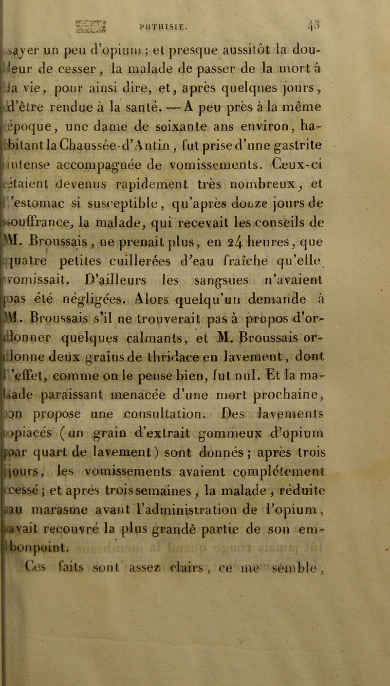 I i .sajer un peu (l’opiLmi : et presque aussitôt la dou- ileur de cesser, la malade de passer de la mort a iJa vie, pour ainsi dire, et, après quelques jours, iid’èlre rendue à la santé. —A peu près à la même époque, une dame de soixante ans environ, ha- Ibitant la Chaussée-d’A n tin, fut prise d’une gastrite iiintense accompagnée de vomissements. Ceux-ci tétaient devenus rapidement très nombreux^ et 1.'estomac si susceptible, qu’après douze jours de sâOufFrance, la malade, qui recevait les conseils de }\l. Broussais , ne prenait plus, en 24 heures, que ij]uatre petites cuillerées d^eau fraîche qu’elle [\ vomissait. D’ailleurs les sangsues n’avaient pDas été négligées. Alors quelqu’un demande à Û\î. Broussais s’il ne trouverait pas à propos d’or- jd.lonner quelques calmants, et M. Broussais or- donne deux grains de ihridace en lavement, dont l ’efFet, comme on le pense bien, fut nul. Et la ma- .lade paraissant menacée d’une mort prochaine, 33n propose une consultation. Des lavements 3>piacés (un grain d’extrait gommeux d’opium par quart de lavement) sont donnés; après trois jjours, les vomissements avaient complètement tcessé; et après trois semaines, la malade , réduite sau marasme avant l’administration de l’opium , »avait recouvré la plus grandé partie de son eni- Ibonpoint. Ces faits sont assez clairs, ce me semble, I I