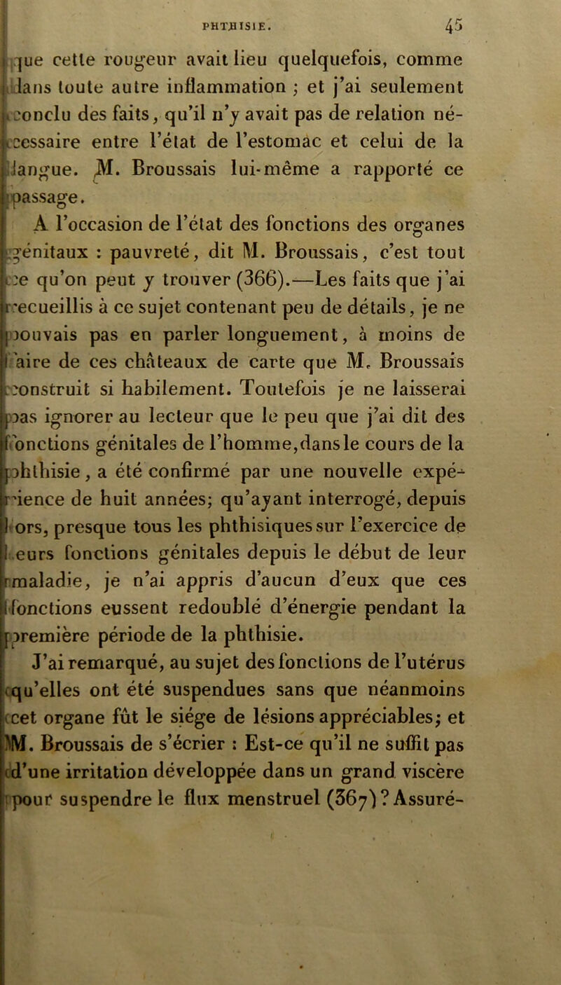 j^ue celle rougeur avait lieu quelquefois, comme iLlans toute autre inflammation ; et j’ai seulement kconclu des faits, qu’il uy avait pas de relation né- L'cessaire entre l’état de l’estomac et celui de la IJangue. Broussais lui-même a rapporté ce passage. A l’occasion de l’état des fonctions des organes ^génitaux : pauvreté, dit M. Broussais, c’est tout ::e qu’on peut y trouver (366).—Les faits que j’ai r.'ecueillis à ce sujet contenant peu de détails, je ne )30uvais pas en parler longuement, à moins de raire de ces châteaux de carte que M, Broussais construit si habilement. Toutefois je ne laisserai Das ignorer au lecteur que le peu que j’ai dit des ('onctions génitales de l’homme,dans le cours de la ohlliisie, a été confirmé par une nouvelle cxpé-^ ûence de huit années; qu’ajant interrogé, depuis Itors, presque tous les phthisiques sur l’exercice de j eurs fonctions génitales depuis le début de leur rraaladie, je n’ai appris d’aucun d’eux que ces Ifbnctions eussent redoublé d’énergie pendant la [première période de la phthisie. J’ai remarqué, au sujet des fonctions de l’utérus cqu’elles ont été suspendues sans que néanmoins (cet organe fût le siège de lésions appréciables; et ^IVf. Broussais de s’écrier : Est-ce qu’il ne suffit pas cd’une irritation développée dans un grand viscère itpour suspendre le flux menstruel (667) ? Assuré-