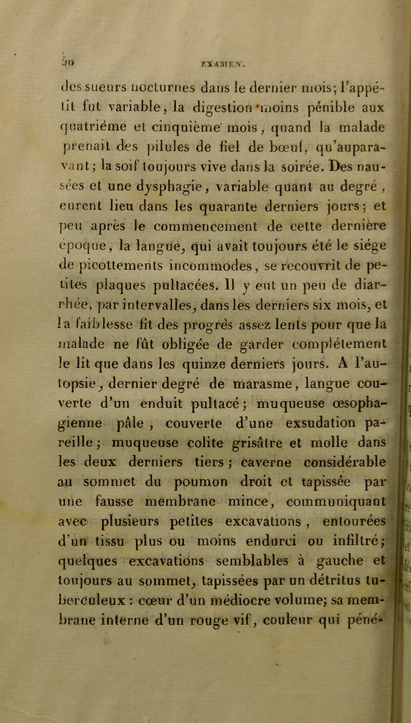 r.XABTEX. des sueurs uocLurnes dans le dernier mois; l’appé- lit fut variable, la digestion'moins pénible aux cpiatrième el cinquième mois, quand la malade prenait des pilules de fiel de bœuf, qu’aupara- vaut; la soif loujours vive dans la soirée. Des nau- sées et une dysphagie, variable quant au degré , eurent lieu dans les quarante derniers jours; et peu après le commencement de cette dernière époque, la langue, qui avait toujours été le siège de picottements incommodes, se recouvrit de pe- tites plaques pultacées. Il y eut un peu de diar- rhée, par intervalles, dans les derniers six mois, et la faiblesse lit des progrès assez lents pour que la malade ne fut obligée de garder complètement le lit que dans les quinze derniers jours. A l’au- topsie, dernier degré de marasme, langue cou- verte d’un enduit pullacé; muqueuse œsopha- gienne pâle , couverte d’une exsudation pa- reille ; muqueuse colite grisâtre et molle dans les deux derniers tiers ; caverne considérable au sommet du poumon droit et tapissée par une fausse membrane mince, communiquant avec plusieurs petites excavations , entourées d’un tissu plus ou moins endurci ou infiltré; quelques excavations semblables à gauche et toujours au sommet, tapissées par un détritus tu- berculeux : cœur d’un médiocre volume; sa mem- brane interne d’un rouge vif, couleur qui péné-