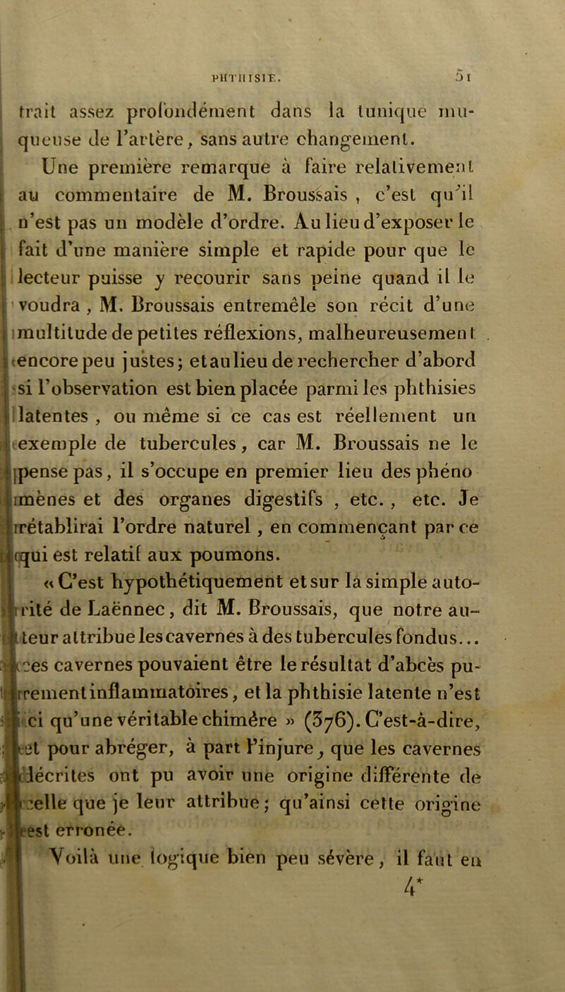 frail assez prolbiulément dans la tunique mu- queuse de Tarière^ sans autre changement. Une première remarque à faire relativement au commentaire de M. Broussais , c’est qu^il n’est pas un modèle d’ordre. Au lieu d’exposer le fait d’une manière simple et rapide pour que le lecteur puisse y recourir sans peine quand il le voudra, M. Broussais entremêle son récit d’une imultilude de petites réflexions, malheureusemen t tencorepeu justes; etaulieu de rechercher d’abord si l’observation est bien placée parmi les phthisies ilatentes , ou même si ce cas est réellement un ^exemple de tubercules, car M. Broussais ne le Ipense pas, il s’occupe en premier lieu des phéno imènes et des organes digestifs , etc. , etc. Je irrétablirai l’ordre naturel, en commençant parce |qqui est relatif aux poumons. « C’est hypothétiquement et sur la simple auto- rité de Laënnec, dit M. Broussais, que notre au- teur attribue les cavernes à des tubercules fondus... ces cavernes pouvaient être le résultat d’abcès pu- rement inflammatoires , et la phthisie latente n’est fèi qu’une véritable chimère » (576). C’est-à-dire, et pour abréger, à part l’injure^ que les cavernes décrites ont pu avoir une origine dilFérente de celle que je leur attribue; qu’ainsi cette origine est erronée. Voilà une logique bien peu sévère, il faut en 4*