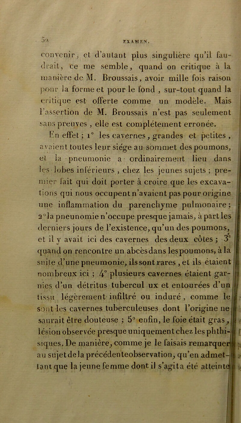 r.xAiyiKN. convenir, et d’autant plus singulière qu’il fau- drait, ce me semble, quand on critique à la manière de M. Broussais, avoir mille fois raison ]K>ur ia forme et pour le fond , sur-tout quand la critique est offerte comme un modèle. Mais l’assertion de M. Broussais n’est pas seulement sans preuves , elle est complètement erronée. En effet ; i“ les cavernes, grandes et petites , avaient toutes leur sie'ge au sommet des poumons, et la pneumonie a ordinairement lieu dans les lobes inférieurs , chez les jeunes sujets ; pre- mier lait qui doit porter à croire que les excava- tions qui nous occupent n’avaient pas pour origine line inflammation du parenchyme pulmonaire ; 2“la pneunomie n’occupe presque jamais, à part les derniers jours de l’existence, qu’un des poumons, et il v avait ici des cavernes des deux côtes : 3 */ quand on rencontre un abcèsdans lespoumons, àla suite d’une pneumonie, ils sont rares , et ils étaient | nombreux ici ; 4” plusieurs cavernes étaient gar- i nies d’un détritus tubercul ux et entourées d’un tissu légèrement infiltré ou induré , comme le sont les cavernes tuberculeuses dont l’origine ne saurait être douteuse ; 5“ enfin, le foie était gras^ lésion observée presque uniquement chez les phthi- siques. De manière^ comme je le faisais remarquerj au sujet de la précédenteobservation^ qu’en admet-i tant que la jeune femme dont il s’agita été atteinte! f