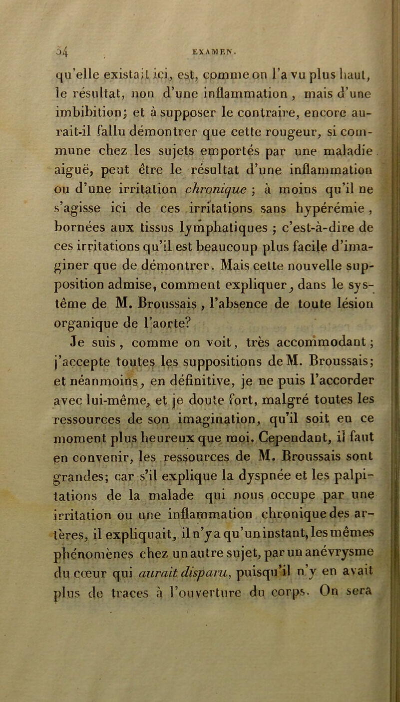 qu’elle existait ici, est, comme on l’a vu plus haut, le résultat, non d’une inflammation, mais d’une imbibition; et à supposer le contrah’e, encore au- rait-il fallu démontrer que cette rougeur, si com- mune chez les sujets emportés par une maladie, aiguë, peut être le résultat d’une inflammation ou d’une irritation chronique ; à moins qu’il ne s’agisse ici de ces irritations .sans hypérémie , bornées aux tissus lymphatiques ; c’est-à-dire de ces irritations qu’il est beaucoup plus facile d’ima- giner que de démontrer. Mais cette nouvelle sup- position admise, comment expliquer^ dans le sys- tème de M. Broussais , l’absence de toute lésion organique de l’aorte? Je suis , comme on voit, très accommodant ; j’accepte toutes les suppositions deM. Broussais; et néanmoins^ en définitive, je ne puis l’accorder avec lui-même, et je doute fort, malgré toutes les ressources de son imagination, qu’il soit en ce moment plus heureux que moi. Cependant, il faut en convenir, les ressources de M. Broussais sont grandes; car s’il explique la dyspnée et les palpi- tations de la malade qui nous occupe par une irritation ou une inflammation chronique des ar- tères, il expliquait, il n’ya qu’un instant, les mêmes phénomènes chez un autre sujet, par un anévrysme du cœur qui aurait disparu, puisqu’il n y en avait plus de traces à l’ouverture du corps. On sera